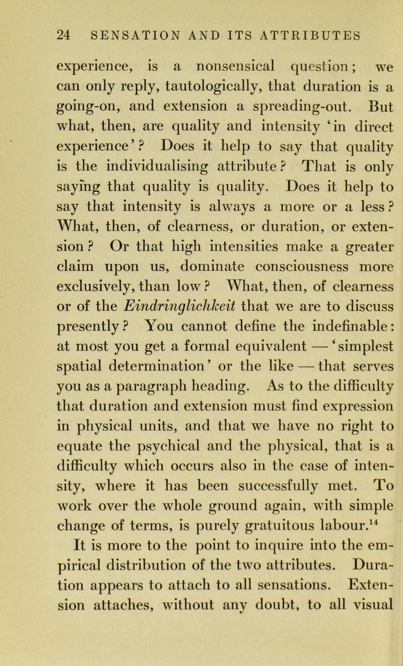 experience, is a nonsensical question; we can only reply, tautologically, that duration is a going-on, and extension a spreading-out. But what, then, are quality and intensity ‘in direct experience ’ ? Does it help to say that quality is the individualising attribute P That is only saying that quality is quality. Does it help to say that intensity is always a more or a less ? What, then, of clearness, or duration, or exten- sion ? Or that high intensities make a greater claim upon us, dominate consciousness more exclusively, than low ? What, then, of clearness or of the Eindringlichkeit that we are to discuss presently ? You cannot define the indefinable: at most you get a formal equivalent — ‘ simplest spatial determination ’ or the like — that serves you as a paragraph heading. As to the difficulty that duration and extension must find expression in physical units, and that we have no right to equate the psychical and the physical, that is a difficulty which occurs also in the case of inten- sity, where it has been successfully met. To work over the whole ground again, with simple change of terms, is purely gratuitous labour.14 It is more to the point to inquire into the em- pirical distribution of the two attributes. Dura- tion appears to attach to all sensations. Exten- sion attaches, without any doubt, to all visual