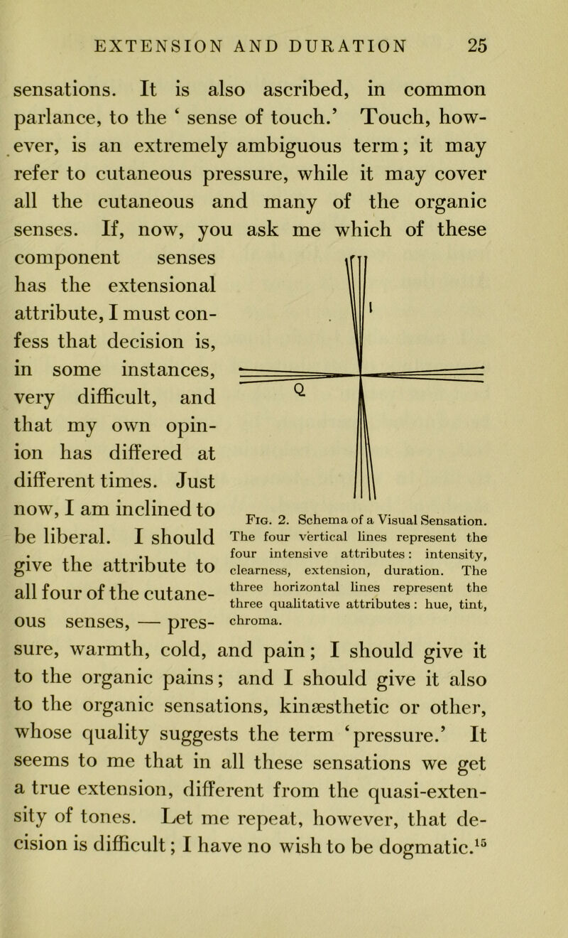 sensations. It is also ascribed, in common parlance, to tlie 4 sense of touch.’ Touch, how- ever, is an extremely ambiguous term; it may refer to cutaneous pressure, while it may cover all the cutaneous and many of the organic senses. If, now, you ask me which of these component senses has the extensional attribute, I must con- fess that decision is, in some instances, very difficult, and that my own opin- ion has differed at different times. Just now, I am inclined to be liberal. I should give the attribute to all four of the cutane- ous senses, — pres- sure, warmth, cold, and pain; I should give it to the organic pains; and I should give it also to the organic sensations, kinsesthetic or other, whose quality suggests the term ‘pressure.’ It seems to me that in all these sensations we get Fig. 2. Schema of a Visual Sensation. The four vertical lines represent the four intensive attributes: intensity, clearness, extension, duration. The three horizontal lines represent the three qualitative attributes : hue, tint, chroma. a true extension, different from the quasi-exten- sity of tones. Let me repeat, however, that de- cision is difficult; I have no wish to be dogmatic.15