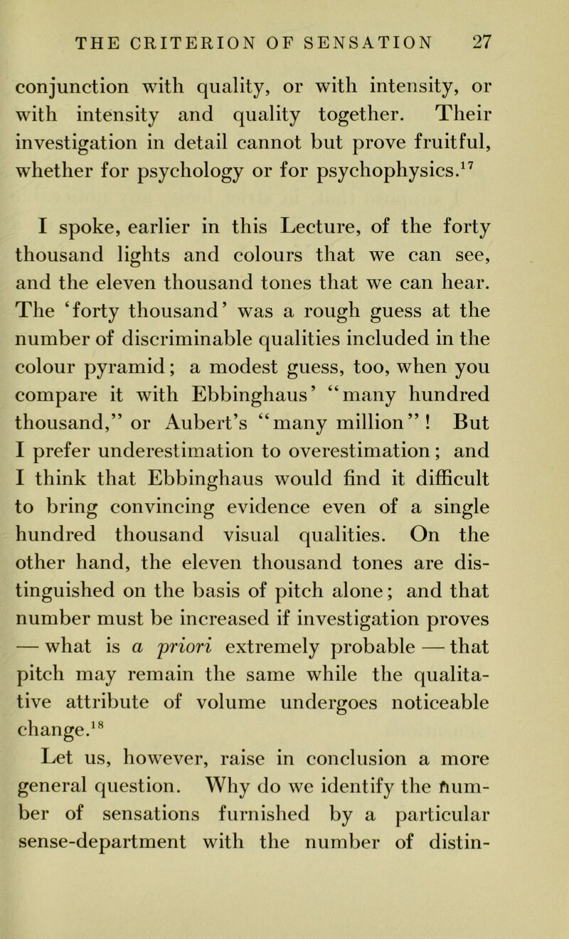 conjunction with quality, or with intensity, or with intensity and quality together. Their investigation in detail cannot but prove fruitful, whether for psychology or for psychophysics.17 I spoke, earlier in this Lecture, of the forty thousand lights and colours that we can see, and the eleven thousand tones that we can hear. The ‘forty thousand’ was a rough guess at the number of discriminable qualities included in the colour pyramid; a modest guess, too, when you compare it with Ebbinghaus’ “many hundred thousand,” or Aubert’s “many million” ! But I prefer underestimation to overestimation; and I think that Ebbinghaus would find it difficult to bring convincing evidence even of a single hundred thousand visual qualities. On the other hand, the eleven thousand tones are dis- tinguished on the basis of pitch alone; and that number must be increased if investigation proves — what is a 'priori extremely probable — that pitch may remain the same while the qualita- tive attribute of volume undergoes noticeable change.18 Let us, however, raise in conclusion a more general question. Why do we identify the fium- ber of sensations furnished by a particular sense-department with the number of distin-