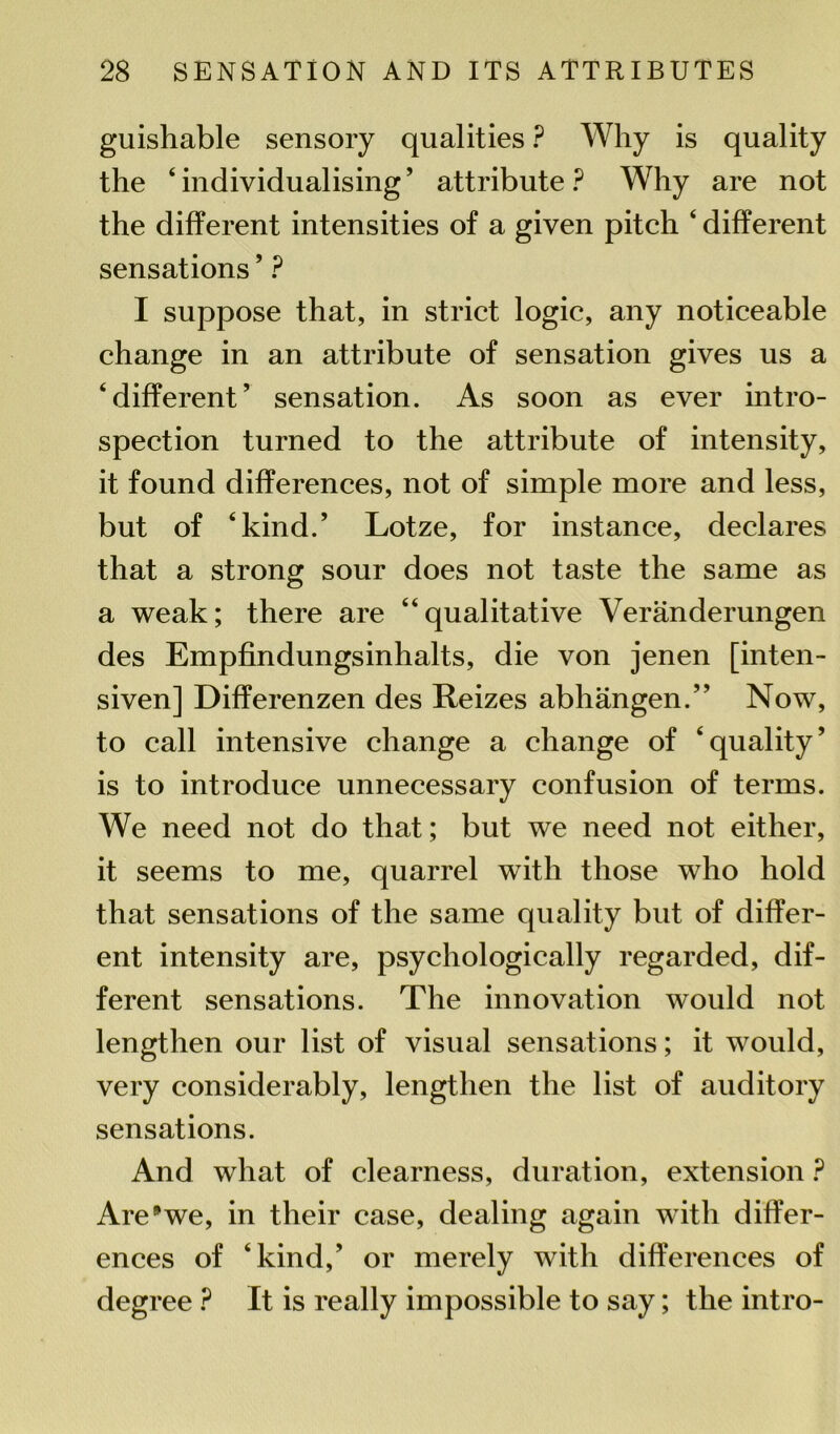 guishable sensory qualities ? Why is quality the ‘individualising’ attribute? Why are not the different intensities of a given pitch ‘ different sensations5 ? I suppose that, in strict logic, any noticeable change in an attribute of sensation gives us a ‘different’ sensation. As soon as ever intro- spection turned to the attribute of intensity, it found differences, not of simple more and less, but of ‘kind.’ Lotze, for instance, declares that a strong sour does not taste the same as a weak; there are “qualitative Veranderungen des Empfindungsinhalts, die von jenen [inten- siven] Differenzen des Reizes abhangen.” Now, to call intensive change a change of ‘quality’ is to introduce unnecessary confusion of terms. We need not do that; but we need not either, it seems to me, quarrel with those who hold that sensations of the same quality but of differ- ent intensity are, psychologically regarded, dif- ferent sensations. The innovation would not lengthen our list of visual sensations; it would, very considerably, lengthen the list of auditory sensations. And what of clearness, duration, extension ? Are9we, in their case, dealing again wdtli differ- ences of ‘kind,’ or merely with differences of degree ? It is really impossible to say; the intro-