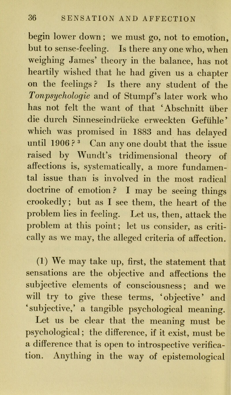 begin lower down; we must go, not to emotion, but to sense-feeling. Is there any one who, when weighing James’ theory in the balance, has not heartily wished that he had given us a chapter on the feelings ? Is there any student of the Tonpsychologie and of Stumpf’s later work who has not felt the want of that ‘Abschnitt liber die durch Sinneseindriicke erweckten Gefuhle’ which was promised in 1883 and has delayed until 1906 ? 3 Can any one doubt that the issue raised by Wundt’s tridimensional theory of affections is, systematically, a more fundamen- tal issue than is involved in the most radical doctrine of emotion ? I may be seeing things crookedly; but as I see them, the heart of the problem lies in feeling. Let us, then, attack the problem at this point; let us consider, as criti- cally as we may, the alleged criteria of affection. (1) We may take up, first, the statement that sensations are the objective and affections the subjective elements of consciousness; and we will try to give these terms, ‘objective’ and ‘subjective,’ a tangible psychological meaning. Let us be clear that the meaning must be psychological; the difference, if it exist, must be a difference that is open to introspective verifica- tion. Anything in the way of epistemological