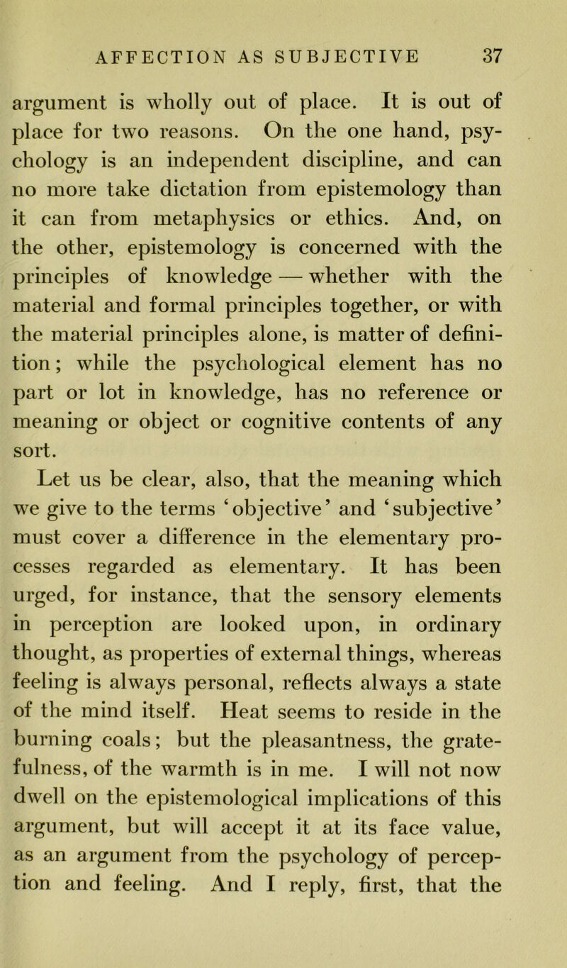 argument is wholly out of place. It is out of place for two reasons. On the one hand, psy- chology is an independent discipline, and can no more take dictation from epistemology than it can from metaphysics or ethics. And, on the other, epistemology is concerned with the principles of knowledge — whether with the material and formal principles together, or with the material principles alone, is matter of defini- tion ; while the psychological element has no part or lot in knowledge, has no reference or meaning or object or cognitive contents of any sort. Let us be clear, also, that the meaning which we give to the terms ‘objective’ and ‘subjective’ must cover a difference in the elementary pro- cesses regarded as elementary. It has been urged, for instance, that the sensory elements in perception are looked upon, in ordinary thought, as properties of external things, whereas feeling is always personal, reflects always a state of the mind itself. Heat seems to reside in the burning coals; but the pleasantness, the grate- fulness, of the warmth is in me. I will not now dwell on the epistemological implications of this argument, but will accept it at its face value, as an argument from the psychology of percep- tion and feeling. And I reply, first, that the