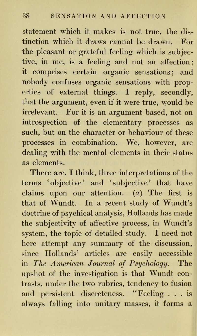 statement which it makes is not true, the dis- tinction which it draws cannot be drawn. For the pleasant or grateful feeling which is subjec- tive, in me, is a feeling and not an affection; it comprises certain organic sensations; and nobody confuses organic sensations with prop- erties of external things. I reply, secondly, that the argument, even if it were true, would be irrelevant. For it is an argument based, not on introspection of the elementary processes as such, but on the character or behaviour of these processes in combination. We, however, are dealing with the mental elements in their status as elements. There are, I think, three interpretations of the terms ‘objective’ and ‘subjective’ that have claims upon our attention, (a) The first is that of Wundt. In a recent study of Wundt’s doctrine of psychical analysis, Hollands has made the subjectivity of affective process, in Wundt’s system, the topic of detailed study. I need not here attempt any summary of the discussion, since Hollands’ articles are easily accessible in The American Journal of Psychology. The upshot of the investigation is that Wundt con- trasts, under the two rubrics, tendency to fusion and persistent discreteness. “Feeling ... is always falling into unitary masses, it forms a