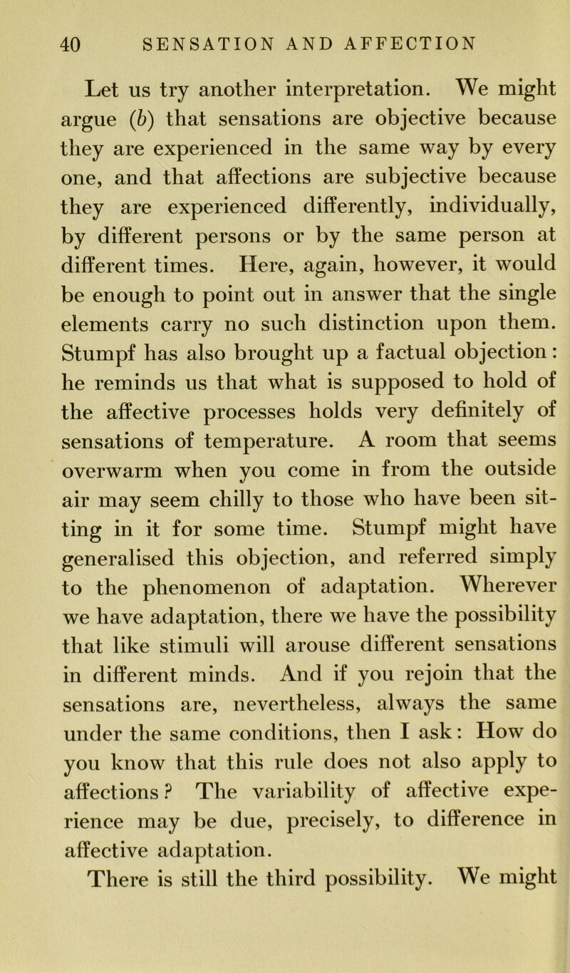 Let us try another interpretation. We might argue (b) that sensations are objective because they are experienced in the same way by every one, and that affections are subjective because they are experienced differently, individually, by different persons or by the same person at different times. Here, again, however, it would be enough to point out in answer that the single elements carry no such distinction upon them. Stumpf has also brought up a factual objection: he reminds us that what is supposed to hold of the affective processes holds very definitely of sensations of temperature. A room that seems overwarm when you come in from the outside air may seem chilly to those who have been sit- ting in it for some time. Stumpf might have generalised this objection, and referred simply to the phenomenon of adaptation. Wherever we have adaptation, there we have the possibility that like stimuli will arouse different sensations in different minds. And if you rejoin that the sensations are, nevertheless, always the same under the same conditions, then I ask: How do you know that this rule does not also apply to affections ? The variability of affective expe- rience may be due, precisely, to difference in affective adaptation. There is still the third possibility. We might