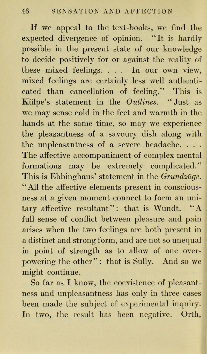 If we appeal to the text-books, we find the expected divergence of opinion. “It is hardly possible in the present state of our knowledge to decide positively for or against the reality of these mixed feelings. ... In our own view, mixed feelings are certainly less well authenti- cated than cancellation of feeling.” This is Kiilpe’s statement in the Outlines. “ Just as we may sense cold in the feet and warmth in the hands at the same time, so may we experience the pleasantness of a savoury dish along with the unpleasantness of a severe headache. . . . The affective accompaniment of complex mental formations may be extremely complicated.” This is Ebbinghaus’ statement in the Grundziige. “All the affective elements present in conscious- ness at a given moment connect to form an uni- tary affective resultant”: that is Wundt. “A full sense of conflict between pleasure and pain arises when the two feelings are both present in a distinct and strong form, and are not so unequal in point of strength as to allow of one over- powering the other” : that is Sully. And so we might continue. So far as I know, the coexistence of pleasant- ness and unpleasantness has only in three cases been made the subject of experimental inquiry. In two, the result has been negative. Orth,