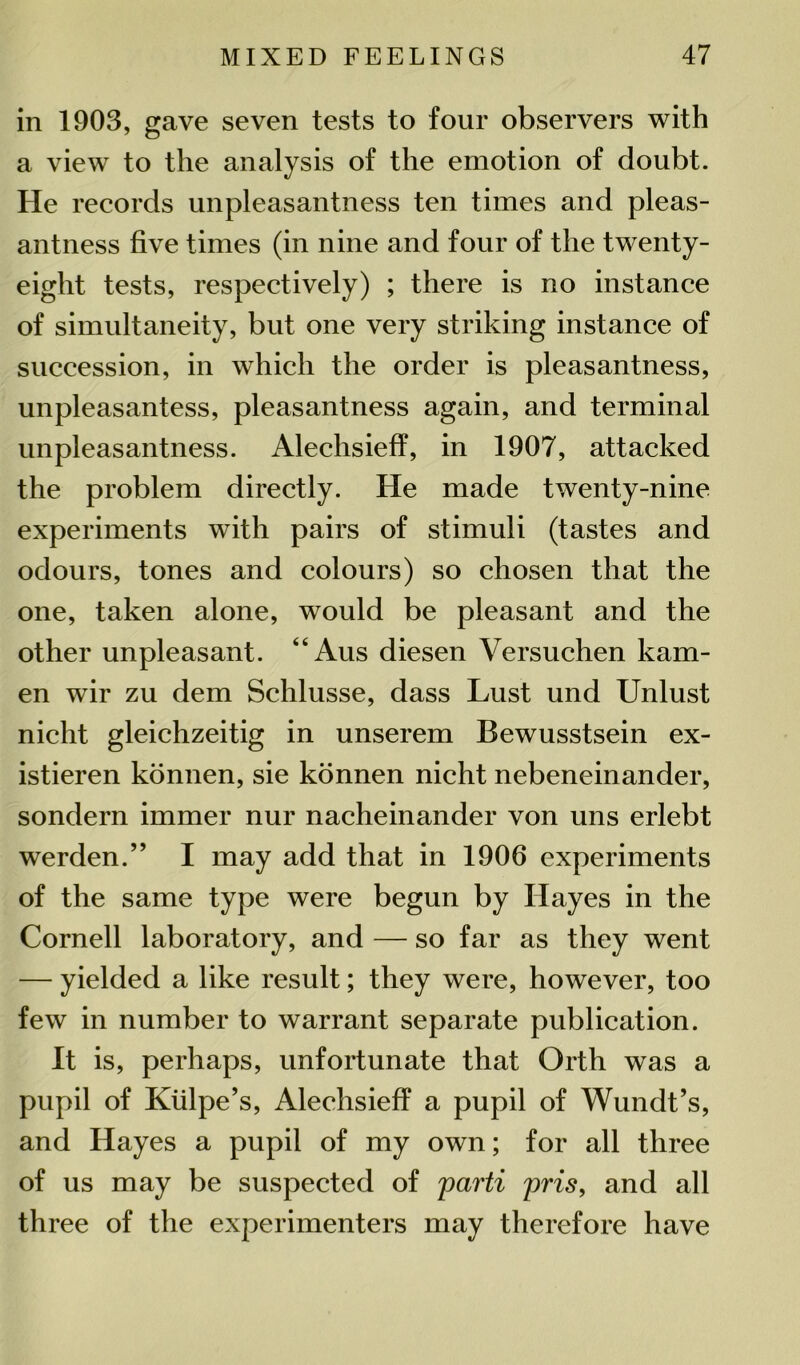 in 1903, gave seven tests to four observers with a view to the analysis of the emotion of doubt. He records unpleasantness ten times and pleas- antness five times (in nine and four of the twenty- eight tests, respectively) ; there is no instance of simultaneity, but one very striking instance of succession, in which the order is pleasantness, unpleasantess, pleasantness again, and terminal unpleasantness. Aleclisieff, in 1907, attacked the problem directly. He made twenty-nine experiments with pairs of stimuli (tastes and odours, tones and colours) so chosen that the one, taken alone, would be pleasant and the other unpleasant. “ Aus diesen Versuchen kam- en wir zu dem Schlusse, dass Lust und Unlust nicht gleichzeitig in unserem Bewusstsein ex- istieren konnen, sie konnen nicht nebeneinander, sondern immer nur nacheinander von uns erlebt werden.” I may add that in 1906 experiments of the same type were begun by Hayes in the Cornell laboratory, and — so far as they went — yielded a like result; they were, however, too few in number to warrant separate publication. It is, perhaps, unfortunate that Orth was a pupil of Kiilpe’s, Alechsieff a pupil of Wundt’s, and Hayes a pupil of my own; for all three of us may be suspected of parti pris, and all three of the experimenters may therefore have