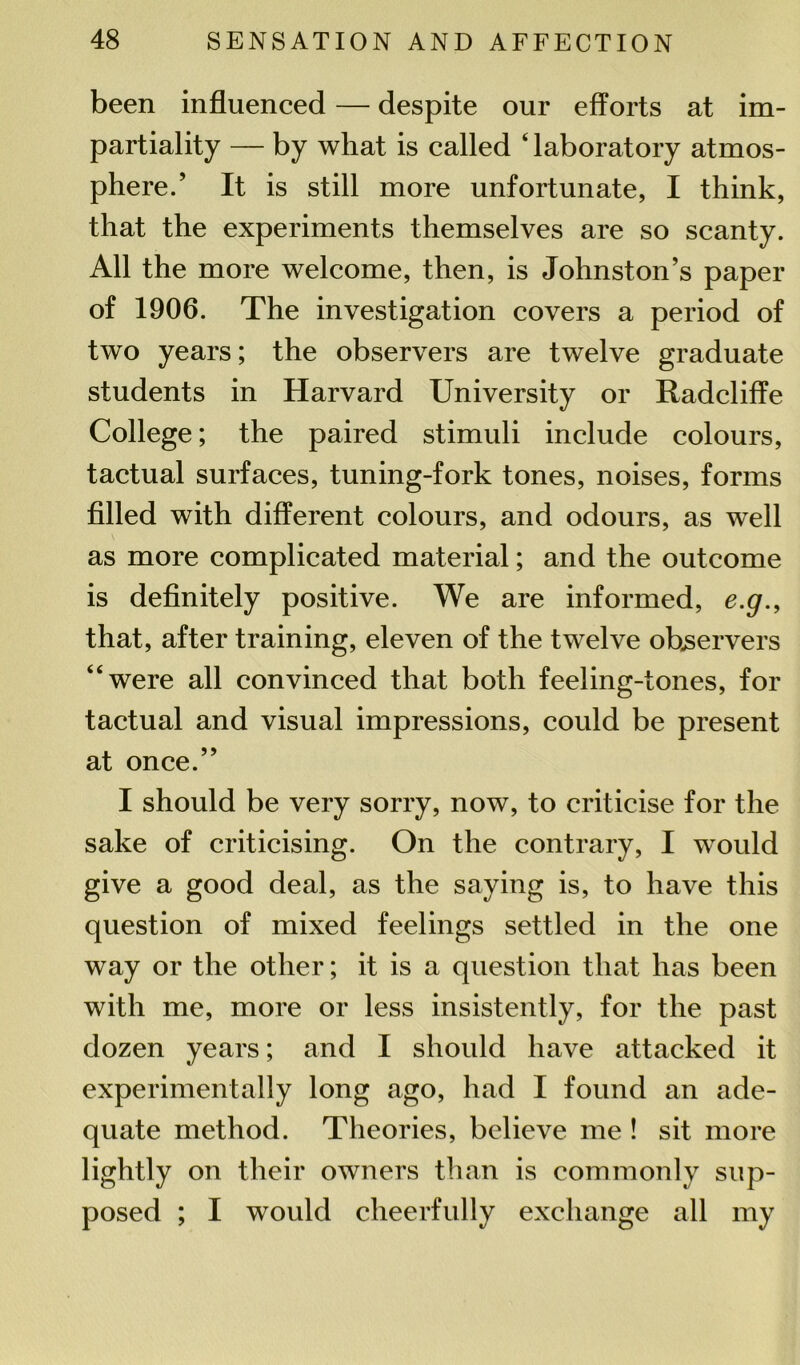 been influenced — despite our efforts at im- partiality — by what is called ‘ laboratory atmos- phere.’ It is still more unfortunate, I think, that the experiments themselves are so scanty. All the more welcome, then, is Johnston’s paper of 1906. The investigation covers a period of two years; the observers are twelve graduate students in Harvard University or Radcliffe College; the paired stimuli include colours, tactual surfaces, tuning-fork tones, noises, forms filled with different colours, and odours, as well as more complicated material; and the outcome is definitely positive. We are informed, e.g., that, after training, eleven of the twelve observers “were all convinced that both feeling-tones, for tactual and visual impressions, could be present at once.” I should be very sorry, now, to criticise for the sake of criticising. On the contrary, I w^ould give a good deal, as the saying is, to have this question of mixed feelings settled in the one way or the other; it is a question that lias been with me, more or less insistently, for the past dozen years; and I should have attacked it experimentally long ago, had I found an ade- quate method. Theories, believe me ! sit more lightly on their owners than is commonly sup- posed ; I would cheerfully exchange all my