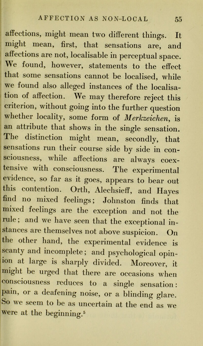 affections, might mean two different things. It might mean, first, that sensations are, and affections are not, localisable in perceptual space. We found, however, statements to the effect that some sensations cannot be localised, while wTe found also alleged instances of the localisa- tion of affection. We may therefore reject this criterion, without going into the further question whether locality, some form of Merkzeichen, is an attribute that shows in the single sensation. The distinction might mean, secondly, that sensations run their course side by side in con- sciousness, while affections are always coex- tensive with consciousness. The experimental evidence, so far as it goes, appears to bear out this contention. Orth, Alechsieff, and Hayes find no mixed feelings; Johnston finds that mixed feelings are the exception and not the rule, and we have seen that the exceptional in- stances are themselves not above suspicion. On the other hand, the experimental evidence is scanty and incomplete; and psychological opin- ion at large is sharply divided. Moreover, it might be urged that there are occasions when consciousness reduces to a single sensation: pain, or a deafening noise, or a blinding glare. So we seem to be as uncertain at the end as we were at the beginning.5