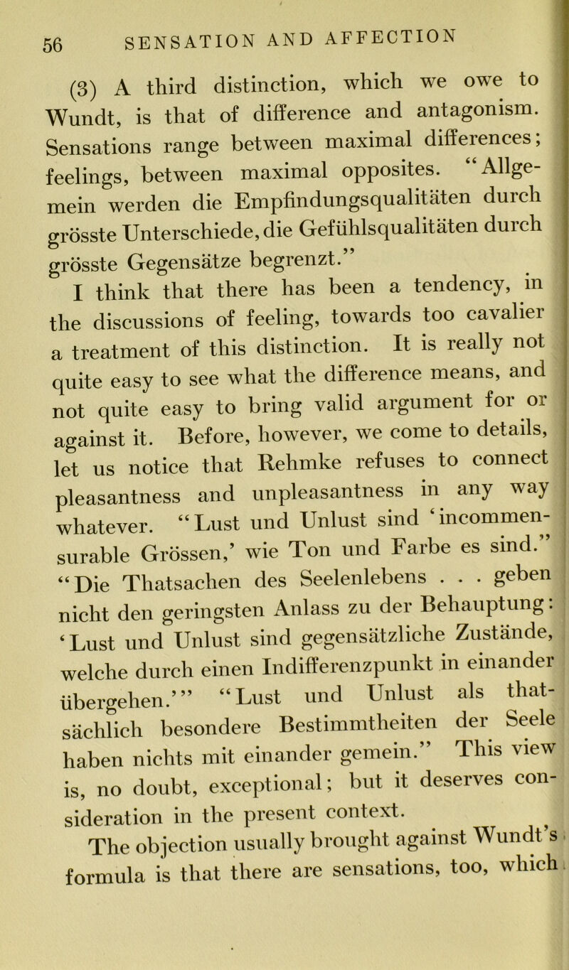 (3) A third distinction, which we owe to Wundt, is that of difference and antagonism. Sensations range between maximal differences, feelings, between maximal opposites. “Allge- mein werden die Empfindungsqualitaten durch grosste Unterschiede.die Gefiihlsqualitaten durch grosste Gegensatze begrenzt. I think that there has been a tendency, m the discussions of feeling, towards too cavalier a treatment of this distinction. It is really not quite easy to see what the difference means, and not quite easy to bring valid argument for or against it. Before, however, we come to details, let us notice that Rehmke refuses to connect pleasantness and unpleasantness m any way whatever. “Lust und Unlust sind ‘incommen- surable Grossen,’ wie Ton und Farbe es sind.” “Die Thatsachen des Seelenlebens . . . geben nicht den geringsten Anlass zu der Behauptung: ‘ Lust und Unlust sind gegensatzliche Zustande, welche durch einen Indifferenzpunkt in einander ubergehen.’” “Lust und Unlust als that- saclilich besondere Bestimmtheiten der Seele haben nichts mit einander gemein.” This view is, no doubt, exceptional; but it deserves con- sideration in the present context. The objection usually brought against Wundt’s formula is that there are sensations, too, which.