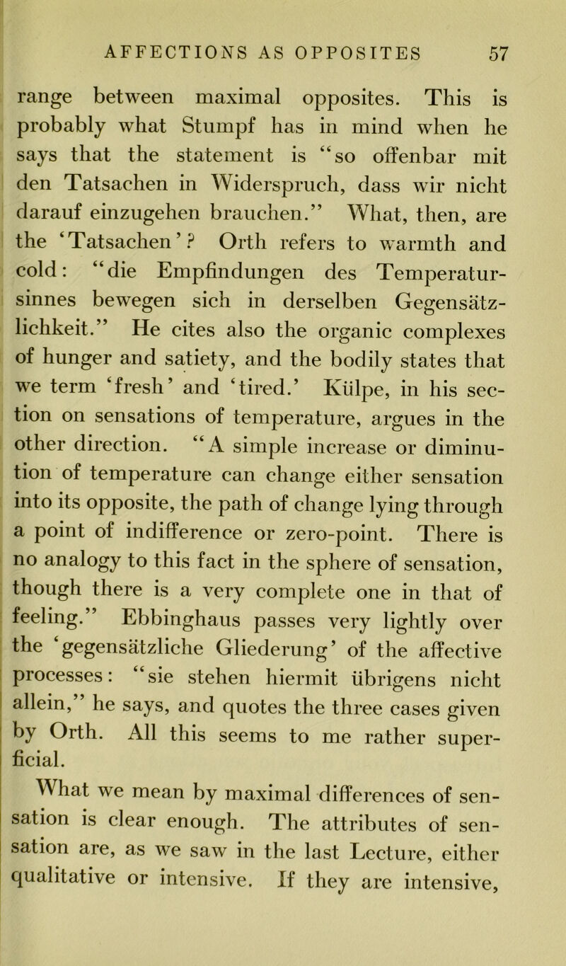 range between maximal opposites. This is probably what Stumpf has in mind wdien he says that the statement is “so offenbar mit den Tatsachen in Widerspruch, dass wir nicht darauf einzugehen brauchen.” What, then, are the ‘Tatsachen’? Orth refers to warmth and cold: “die Empfindungen des Temperatur- sinnes bewegen sich in derselben Gegensatz- lichkeit.” He cites also the organic complexes of hunger and satiety, and the bodily states that we term ‘fresh’ and ‘tired.’ Iviilpe, in his sec- tion on sensations of temperature, argues in the other direction. “A simple increase or diminu- tion of temperature can change either sensation into its opposite, the path of change lying through a point of indifference or zero-point. There is no analogy to this fact in the sphere of sensation, though there is a very complete one in that of feeling.” Ebbinghaus passes very lightly over the gegensatzliche Gliederung’ of the affective processes: “sie stehen hiermit iibrigens nicht allein, he says, and quotes the three cases given by Orth. All this seems to me rather super- ficial. What we mean by maximal differences of sen- sation is clear enough. The attributes of sen- | sation are, as we saw in the last Lecture, either qualitative or intensive. If they are intensive,