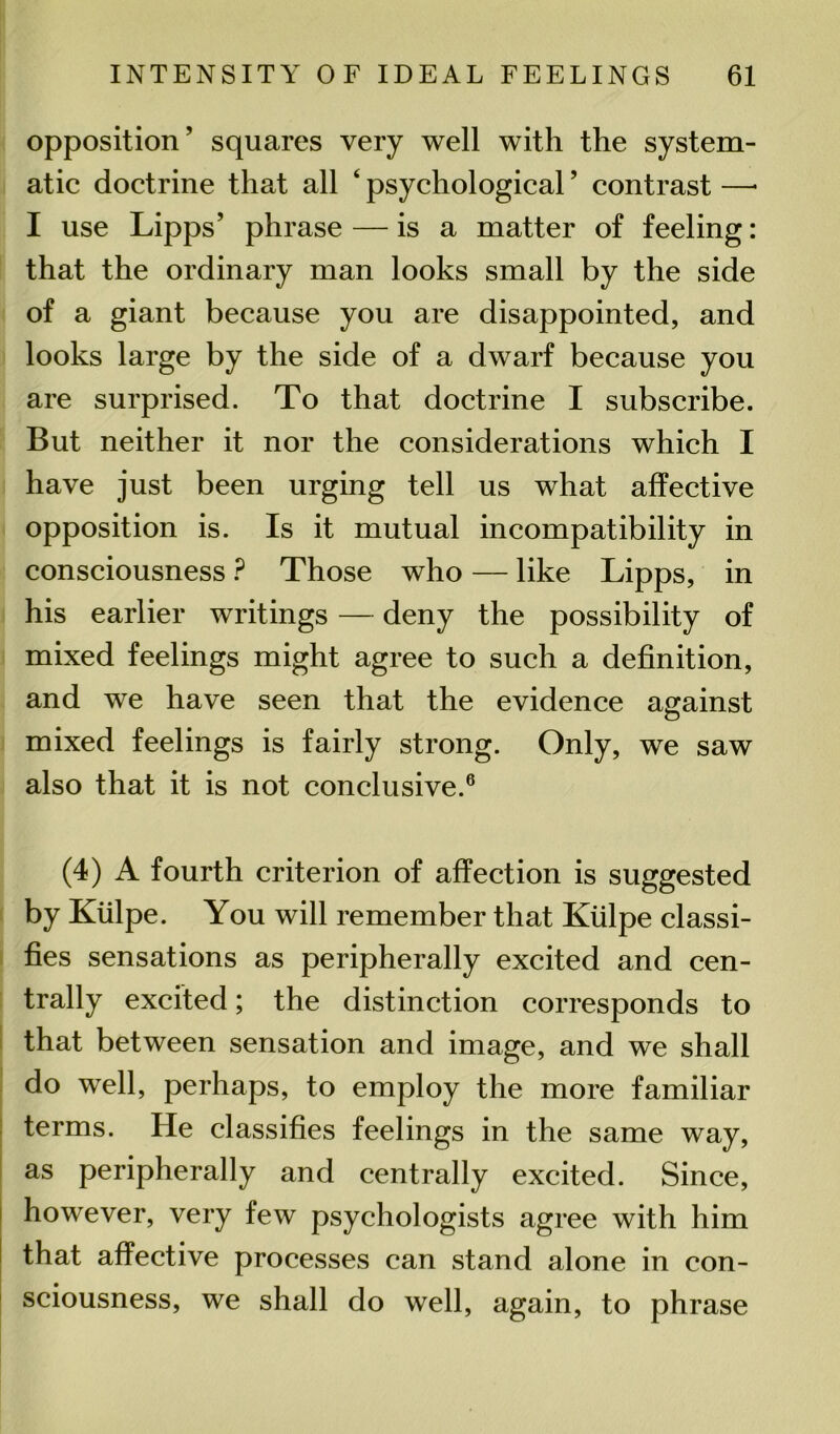 opposition’ squares very well with the system- atic doctrine that all 4 * psychological ’ contrast —* I use Lipps’ phrase — is a matter of feeling: that the ordinary man looks small by the side of a giant because you are disappointed, and looks large by the side of a dwarf because you are surprised. To that doctrine I subscribe. But neither it nor the considerations which I have just been urging tell us what affective opposition is. Is it mutual incompatibility in consciousness ? Those who — like Lipps, in his earlier writings — deny the possibility of mixed feelings might agree to such a definition, and we have seen that the evidence against mixed feelings is fairly strong. Only, we saw also that it is not conclusive.6 (4) A fourth criterion of affection is suggested by Kiilpe. You will remember that Kiilpe classi- fies sensations as peripherally excited and cen- trally excited; the distinction corresponds to that between sensation and image, and we shall do well, perhaps, to employ the more familiar terms. He classifies feelings in the same way, as peripherally and centrally excited. Since, however, very few psychologists agree with him that affective processes can stand alone in con- sciousness, we shall do well, again, to phrase