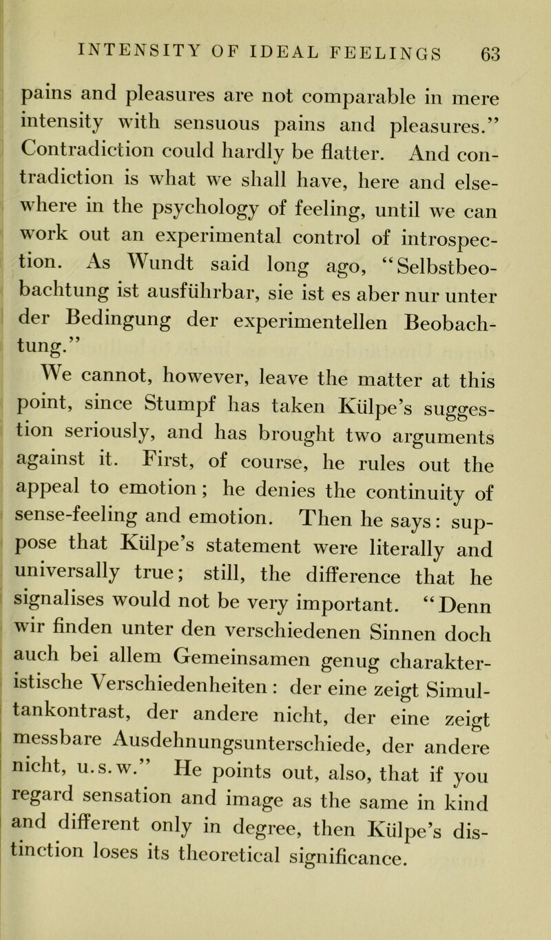 pains and pleasures are not comparable in mere intensity with sensuous pains and pleasures.” Contradiction could hardly be flatter. And con- tradiction is what we shall have, here and else- where in the psychology of feeling, until we can work out an experimental control of introspec- tion. As Wundt said long ago, “Selbstbeo- bachtung ist ausfiilirbar, sie ist es aber nur unter der Bedingung der experimentellen Beobach- tung.” We cannot, however, leave the matter at this point, since Stumpf has taken Kiilpe’s sugges- tion seriously, and has brought two arguments against it. First, of course, he rules out the appeal to emotion; he denies the continuity of sense-feeling and emotion. Then he says: sup- pose that Kiilpe s statement were literally and universally true; still, the difference that he signalises would not be very important. “Denn w ii finden unter den verschiedenen Sinnen doch auch bei allem Gemeinsamen genug charakter- istische Verschiedenheiten : der eine zeigt Simul- tankontrast, der andere nicht, der eine zeigt messbare Ausdehnungsunterschiede, der andere nieht, u.s.w.” He points out, also, that if you regaid sensation and image as the same in kind and different only in degree, then Kiilpe’s dis- tinction loses its theoretical significance.