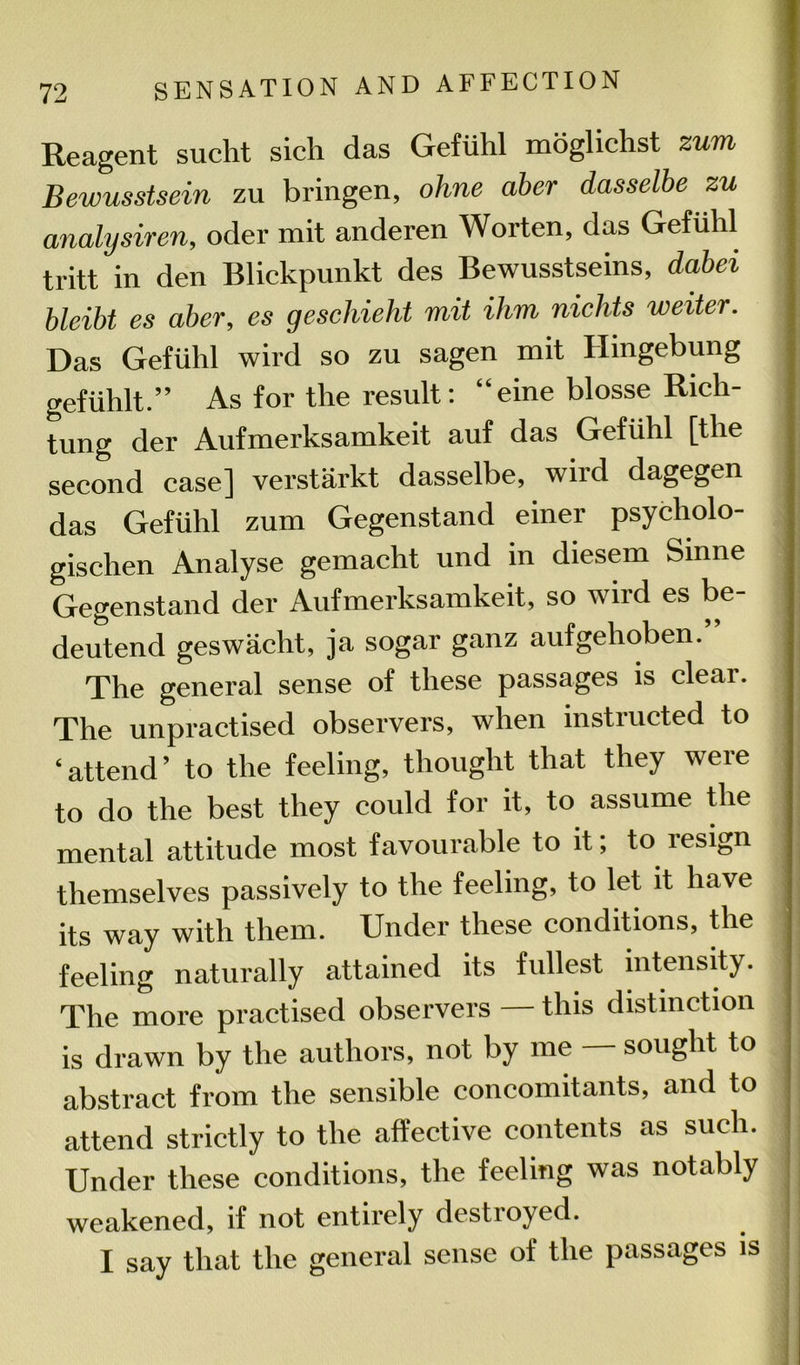 Reagent sucht sich das Gefuhl mdglichst zum Bewusstsein zu bringen, ohne aber dasselbe zu analysiren, oder mit anderen Worten, das Gefuhl tritt in den Blickpunkt des Bewusstseins, dabei bleibt es aber, es geschieht mit Him nichts wetter. Das Gefuhl wird so zu sagen mit Hingebung gefiihlt.” As for the result: “eine blosse Rich- tung der Aufmerksamkeit auf das Gefuhl [the second case] verstarkt dasselbe, wird dagegen das Gefuhl zum Gegenstand einer psycholo- gischen Analyse gemacht und in diesem Sinne Gegenstand der Aufmerksamkeit, so wird es be- deutend geswacht, ja sogar ganz aufgehoben.” The general sense of these passages is clear. The unpractised observers, when instructed to ‘attend’ to the feeling, thought that they were to do the best they could for it, to assume the mental attitude most favourable to it; to lesign themselves passively to the feeling, to let it have its way with them. Under these conditions, the feeling naturally attained its fullest intensity. The more practised observers — this distinction is drawn by the authors, not by me — sought to abstract from the sensible concomitants, and to attend strictly to the affective contents as such. Under these conditions, the feeling was notably weakened, if not entirely destroyed. I say that the general sense of the passages is