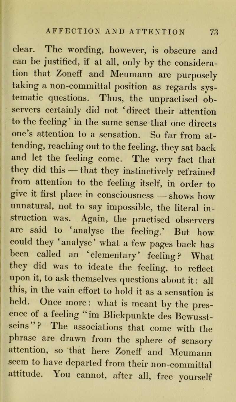 clear. The wording, however, is obscure and can be justified, if at all, only by the considera- tion that Zoneff and Meumann are purposely taking a non-committal position as regards sys- tematic questions. Thus, the unpractised ob- servers certainly did not ‘direct their attention to the feeling ’ in the same sense that one directs one’s attention to a sensation. So far from at- tending, reaching out to the feeling, they sat back and let the feeling come. The very fact that they did this — that they instinctively refrained from attention to the feeling itself, in order to give it first place in consciousness — shows how unnatural, not to say impossible, the literal in- stiuction was. Again, the practised observers aie said to analyse the feeling.’ But how could they analyse’ what a few pages back has been called an ‘elementary’ feeling? What they did was to ideate the feeling, to reflect upon it, to ask themselves questions about it: all this, in the vain effort to hold it as a sensation is held. Once more: what is meant by the pres- ence of a feeling im Blickpunkte des Bewusst- seins”? The associations that come with the phiase are drawn from the sphere of sensory attention, so that here Zoneff and JVTeumann seem to have departed from their non-committal attitude. You cannot, after all, free yourself