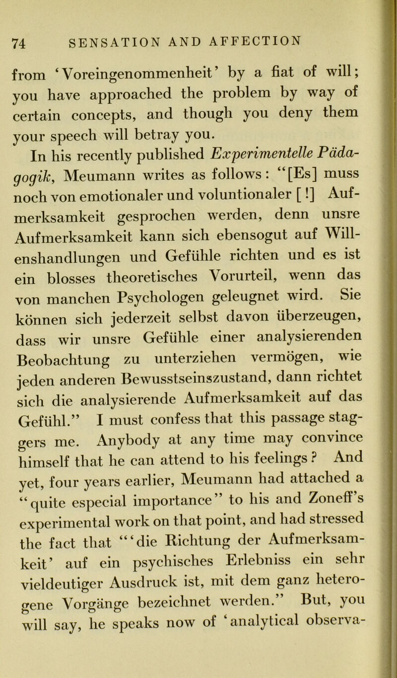 from ‘Voreingenommenheit’ by a fiat of will; you have approached the problem by way of certain concepts, and though you deny them your speech will betray you. In his recently published Experimentelle Pada- gogik, Meumann writes as follows: “[Es] muss noch von emotionaler und voluntionaler [!] Auf- merksamkeit gesprochen werden, denn unsre Aufmerksamkeit kann sich ebensogut auf Will- enshandlungen und Gefiihle richten und es ist ein blosses theoretisches Vorurteil, wenn das von manchen Psychologen geleugnet wird. Sie konnen sich jederzeit selbst davon iiberzeugen, dass wir unsre Gefiihle einer analysierenden Beobachtung zu unterziehen vermogen, wie jeden anderen Bewusstseinszustand, dann richtet sich die analysierende Aufmerksamkeit auf das Gefiihl.” I must confess that this passage stag- gers me. Anybody at any time may convince himself that he can attend to his feelings ? And yet, four years earlier, Meumann had attached a “quite especial importance’ to his and ZonefT s experimental work on that point, and had stressed the fact that “‘die Richtung der Aufmerksam- keit’ auf ein psychisches Erlebniss ein sehr vieldeutiger Ausdruck ist, mit dem ganz hetero- gene Vorgange bezeiehnet werden.” But, you will say, he speaks now of ‘analytical observa-