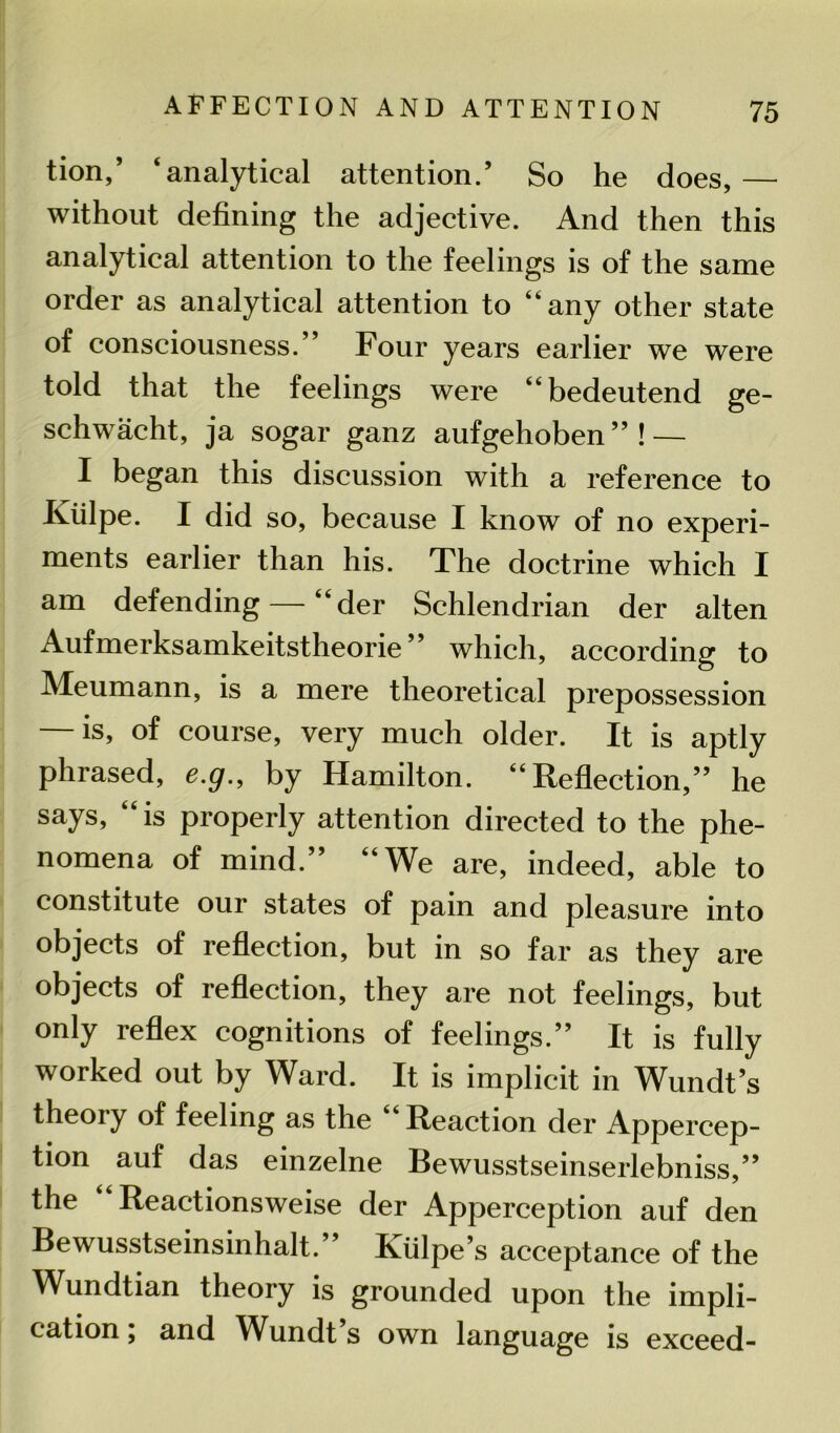 tion,’ ‘analytical attention.’ So he does, — without defining the adjective. And then this analytical attention to the feelings is of the same order as analytical attention to “any other state of consciousness.” Four years earlier we were told that the feelings were “bedeutend ge- schwacht, ja sogar ganz aufgehoben”! — I began this discussion with a reference to Iviilpe. I did so, because I know of no experi- ments earlier than his. The doctrine which I am defending — “der Schlendrian der alten Aufmerksamkeitstheorie ” which, according to Meumann, is a mere theoretical prepossession — is, of course, very much older. It is aptly phrased, e.g., by Hamilton. “Reflection,” he says, “is properly attention directed to the phe- nomena of mind.” “We are, indeed, able to constitute our states of pain and pleasure into objects of reflection, but in so far as they are objects of reflection, they are not feelings, but only reflex cognitions of feelings.” It is fully worked out by Ward. It is implicit in Wundt’s theory of feeling as the Reaction der Appercep- tion auf das einzelne Bewusstseinserlebniss,” the Reactionsweise der Apperception auf den Bewusstseinsinhalt.” Kiilpe’s acceptance of the Wundtian theory is grounded upon the impli- cation , and Wundt s own language is exceed-