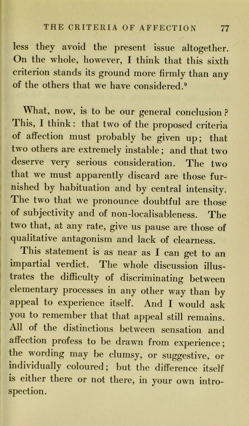 less they avoid the present issue altogether. On the whole, however, I think that this sixth criterion stands its ground more firmly than any of the others that we have considered.9 What, now, is to be our general conclusion ? This, I think: that two of the proposed criteria of affection must probably be given up; that two others are extremely instable; and that two deserve very serious consideration. The two that we must apparently discard are those fur- nished by habituation and by central intensity. The two that we pronounce doubtful are those of subjectivity and of non-localisableness. The two that, at any rate, give us pause are those of qualitative antagonism and lack of clearness. This statement is as near as I can get to an impartial verdict. The whole discussion illus- trates the difficulty of discriminating between elementary processes in any other way than by appeal to experience itself. And I would ask you to remember that that appeal still remains. All of the distinctions between sensation and affection profess to be drawn from experience; the wording may be clumsy, or suggestive, or individually coloured; but the difference itself is either there or not there, in your own intro- spection.