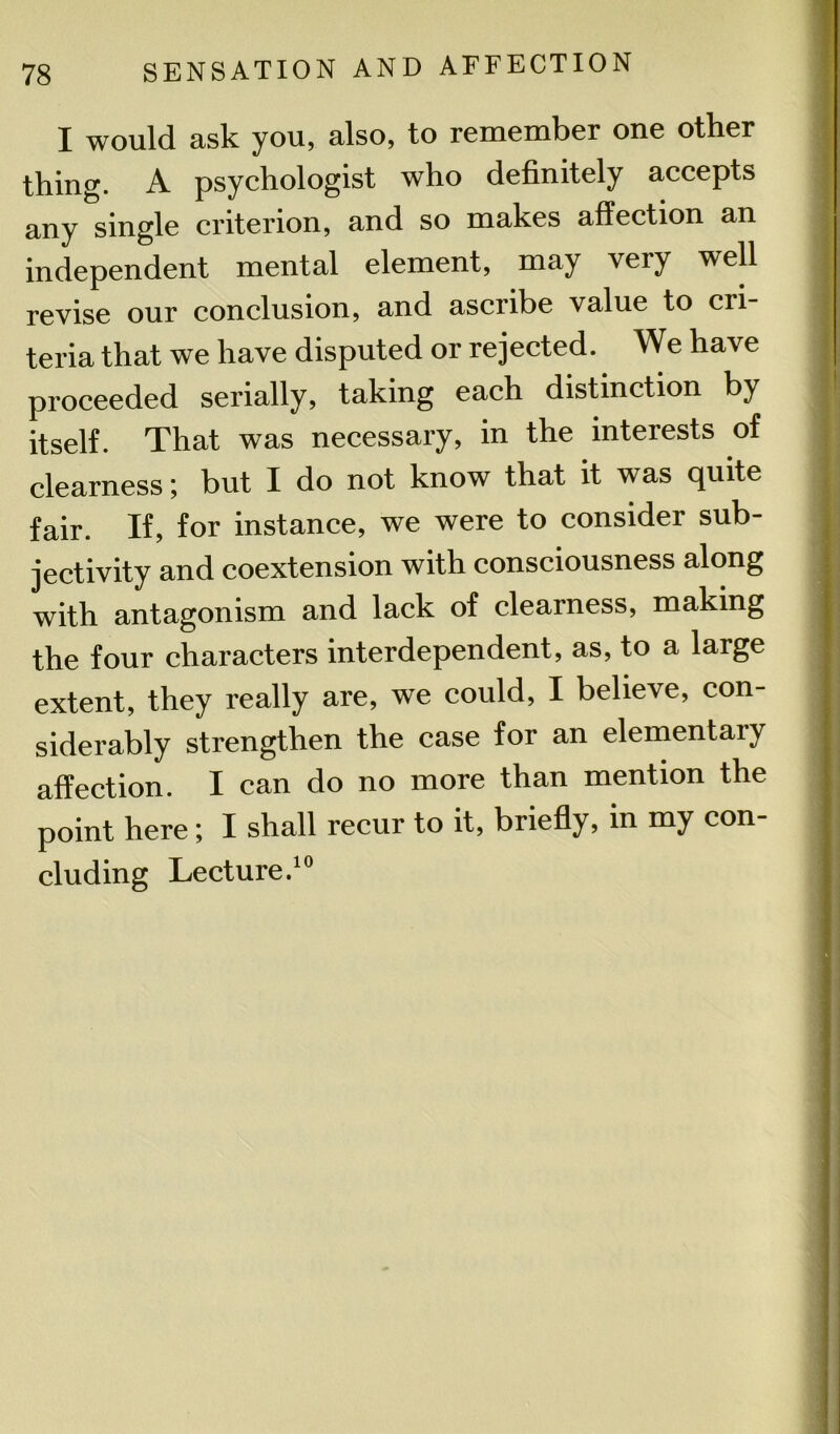 I would ask you, also, to remember one other thing. A psychologist who definitely accepts any single criterion, and so makes affection an independent mental element, may very well revise our conclusion, and ascribe value to cri- teria that we have disputed or rejected. We have proceeded serially, taking each distinction by itself. That was necessary, in the interests of clearness; but I do not know that it was quite fair. If, for instance, we were to consider sub- jectivity and coextension with consciousness along with antagonism and lack of clearness, making the four characters interdependent, as, to a large extent, they really are, we could, I believe, con- siderably strengthen the case for an elementary affection. I can do no more than mention the point here; I shall recur to it, briefly, in my con- cluding Lecture.10