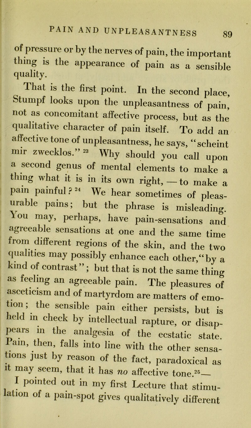 of pressure or by the nerves of pain, the important thing is the appearance of pain as a sensible quality. That is the first point. In the second place, Stumpf looks upon the unpleasantness of pain, not as concomitant affective process, but as the qualitative character of pain itself. To add an affective tone of unpleasantness, he says, “scheint nnr zwecklos.” 23 Why should you call upon a second genus of mental elements to make a tiling what it is in its own right, — to make a pain painful P 24 We hear sometimes of pleas- urable pains; but the phrase is misleading. ou may, perhaps, have pain-sensations and agreeable sensations at one and the same time from different regions of the skin, and the two qualities may possibly enhance each other,“by a kind of contrast ”; but that is not the same thing as feeling an agreeable pain. The pleasures of asceticism and of martyrdom are matters of emo- tion, the sensible pain either persists, but is leld in check by intellectual rapture, or disap- pears in the analgesia of the ecstatic state. am, then, falls into line with the other sensa- tions just by reason of the fact, paradoxical as it may seem, that it has no affective tone.25— I pointed out in my first Lecture that stimu- lation of a pain-spot gives qualitatively different