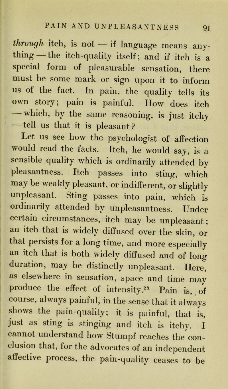 through itch, is not — if language means any- thing—the itch-quality itself; and if itch is a special form of pleasurable sensation, there must be some mark or sign upon it to inform us of the fact. In pain, the quality tells its own story; pain is painful. How does itch which, by the same reasoning, is just itchy tell us that it is pleasant ? Let us see how the psychologist of affection would read the facts. Itch, he would say, is a sensible quality which is ordinarily attended by pleasantness. Itch passes into sting, which may be weakly pleasant, or indifferent, or slightly unpleasant. Sting passes into pain, which is ordinarily attended by unpleasantness. Under certain circumstances, itch may be unpleasant; an itch that is widely diffused over the skin, or that peisists for a long time, and more especially an itch that is both widely diffused and of long duration, may be distinctly unpleasant. Here, as elsewhere in sensation, space and time may produce the effect of intensity.28 Pain is, , of course, always painful, in the sense that it always shows the pain-quality; it is painful, that is, just as sting is stinging and itch is itchy. I cannot undei stand how Stumpf reaches the con- clusion that, for the advocates of an independent affective process, the pain-quality ceases to be