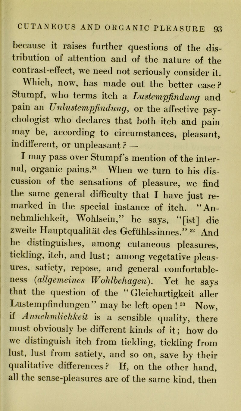 because it raises further questions of the dis- tribution of attention and of the nature of the contrast-effect, we need not seriously consider it. Which, now, has made out the better case? Stumpf, who terms itch a Lustempjindung and pain an Unlustempfindung, or the affective psy- chologist who declares that both itch and pain may be, according to circumstances, pleasant, indifferent, or unpleasant ? — I may pass over Stumpf’s mention of the inter- nal, organic pains.31 When we turn to his dis- cussion of the sensations of pleasure, we find the same general difficulty that I have just re- marked in the special instance of itch. “An- nehmlichkeit, Wohlsein,” he says, “[ist] die zweite Hauptqualitat des Gefiihlssinnes.” 32 And he distinguishes, among cutaneous pleasures, tickling, itch, and lust; among vegetative pleas- ures, satiety, repose, and general comfortable- ness (allgemeines Wohlbehagen). Yet he says that the question of the “ Gleichartigkeit aller Lustempfindungen ” may be left open !33 Now, if Annehmlichkeit is a sensible quality, there must obviously be different kinds of it; how do we distinguish itch from tickling, tickling from lust, lust from satiety, and so on, save by their qualitative differences ? If, on the other hand, all the sense-pleasures are of the same kind, then