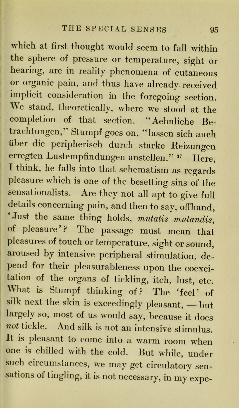 which at first thought would seem to fall within the sphere of pressure or temperature, sight or healing, are in reality phenomena of cutaneous or organic pain, and thus have already received implicit consideration in the foregoing section. We stand, theoretically, where we stood at the completion of that section. “Aehnliche Be- trachtungen, Stumpf goes on, “lassen sich auch fiber die peripherisch durch starke Reizungen erregten Lustempfindungen anstellen.” 37 Here, I think, he falls into that schematism as regards pleasure which is one of the besetting sins of the sensationalists. Are they not all apt to give full details concerning pain, and then to say, offhand, Just the same thing holds, mutatis mutandis, of pleasure ’ ? The passage must mean that pleasures of touch or temperature, sight or sound, aroused by intensive peripheral stimulation, de- pend for their pleasurableness upon the coexci- tation of the organs of tickling, itch, lust, etc. What is Stumpf thinking of? The ‘feel’ of silk next the skin is exceedingly pleasant, — but largely so, most of us would say, because it does not tickle. And silk is not an intensive stimulus. It is pleasant to come into a warm room when one is chilled with the cold. But while, under such cii cumstances, we may get circulatory sen- sations of tingling, it is not necessary, in my expe-