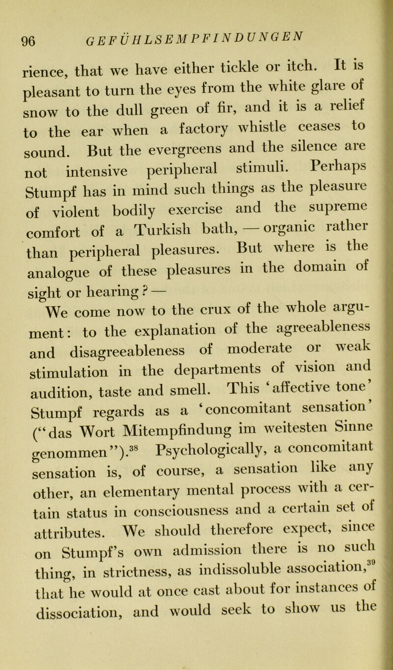 rience, that we have either tickle or itch. It is pleasant to turn the eyes from the white glare of snow to the dull green of fir, and it is a relief to the ear when a factory whistle ceases to sound. But the evergreens and the silence are not intensive peripheral stimuli. Peihaps Stumpf has in mind such things as the pleasure ;j of violent bodily exercise and the supreme comfort of a Turkish bath, — organic rather than peripheral pleasures. But where is the analogue of these pleasures in the domain of sight or hearing ? — We come now to the crux of the whole argu- | ment: to the explanation of the agreeableness j and disagreeableness of moderate or i\eak stimulation in the departments of vision and audition, taste and smell. This affective tone, Stumpf regards as a ‘concomitant sensation (“das Wort Mitempfindung im weitesten Sinne genommen”).38 Psychologically, a concomitant sensation is, of course, a sensation like any j other, an elementary mental process with a cer- tain status in consciousness and a certain set of | attributes. We should therefore expect, since J on Stumpf’s own admission there is no such thing, in strictness, as indissoluble association, | that he would at once cast about for instances of dissociation, and would seek to show us the I