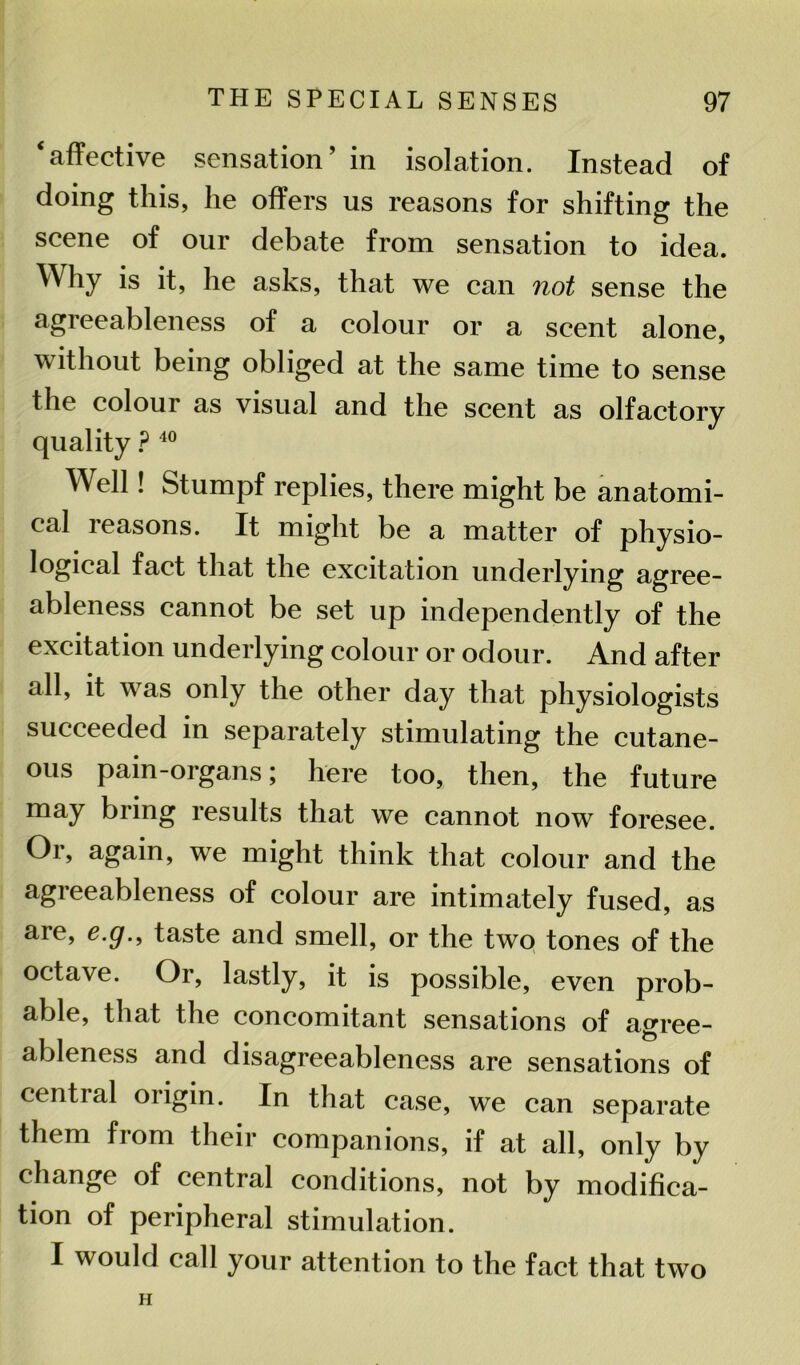 ‘affective sensation’ in isolation. Instead of doing this, lie offers us reasons for shifting the scene of our debate from sensation to idea. Why is it, he asks, that we can not sense the agreeableness of a colour or a scent alone, without being obliged at the same time to sense the colour as visual and the scent as olfactory quality P 40 Well! Stumpf replies, there might be anatomi- cal reasons. It might be a matter of physio- logical fact that the excitation underlying agree- ableness cannot be set up independently of the excitation underlying colour or odour. And after all, it was only the other day that physiologists succeeded in separately stimulating the cutane- ous pain-organs; here too, then, the future may bring results that we cannot now foresee. Or, again, we might think that colour and the agreeableness of colour are intimately fused, as are, e.g., taste and smell, or the two tones of the octave. Or, lastly, it is possible, even prob- able, that the concomitant sensations of agree- ableness and disagreeableness are sensations of central origin. In that case, we can separate them from their companions, if at all, only by change of central conditions, not by modifica- tion of peripheral stimulation. I would call your attention to the fact that two H