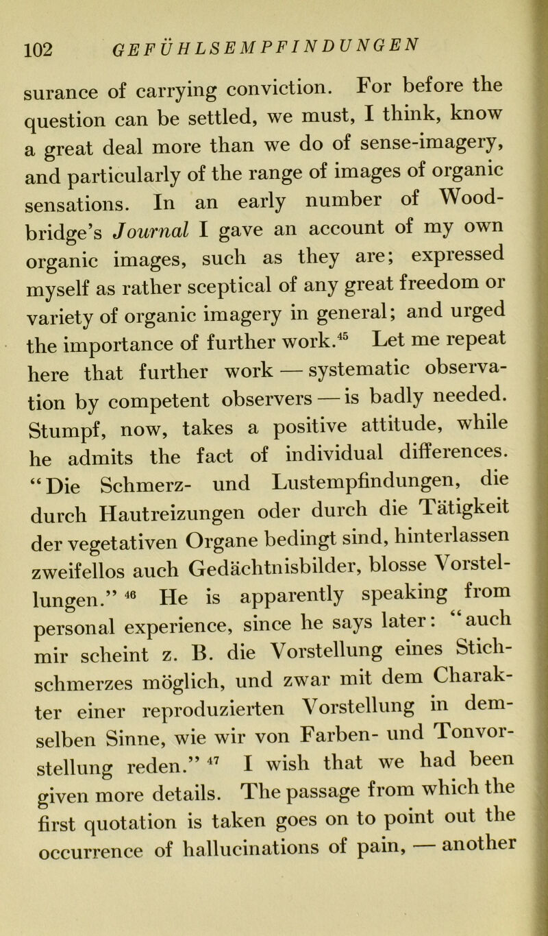 surance of carrying conviction. For before the question can be settled, we must, I think, know a great deal more than we do of sense-imagery, and particularly of the range of images of organic sensations. In an early number of Wood- bridge’s Journal I gave an account of my own organic images, such as they are; expressed myself as rather sceptical of any great freedom or variety of organic imagery in general; and urged the importance of further work.45 Let me lepeat here that further work — systematic observa- tion by competent observers — is badly needed. Stumpf, now, takes a positive attitude, while he admits the fact of individual differences. “ Die Schmerz- und Lustempfindungen, die durch Hautreizungen oder durch die Tatigkeit der vegetativen Organe bedingt sind, hinterlassen zweifellos auch Gedachtnisbilder, blosse Vorstel lungen.” 46 He is apparently speaking from personal experience, since he says later: auch mir sclieint z. B. die Vorstellung eines Stieli- schmerzes moglich, und zwTar mit dem Chaiak- ter einer reproduzierten Vorstellung in dem- selben Sinne, wie wir von Farben- und Ton vor- stellung reden.” 47 I wish that we had been given more details. The passage from which the first quotation is taken goes on to point out the occurrence of hallucinations of pain, another