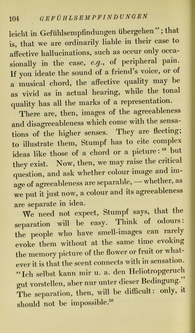 leicht in Gefuhlsempfindungen iibergehen” ; that is, that we are ordinarily liable in their case to affective hallucinations, such as occur only occa- sionally in the case, e.g., of peripheral pain. If you ideate the sound of a friend’s voice, or of a musical chord, the affective quality may be as vivid as in actual hearing, while the tonal quality has all the marks of a representation. There are, then, images of the agreeableness and disagreeableness which come with the sensa- tions of the higher senses. They are fleeting; to illustrate them, Stumpf has to cite complex ideas like those of a chord or a picture:49 but they exist. Now, then, we may raise the critical question, and ask whether colour image and im- age of agreeableness are separable, — whether, as we put it just now, a colour and its agreeableness are separate in idea. We need not expect, Stumpf says, that the separation will be easy. Think of odours: the people who have smell-images can lately evoke them without at the same time evoking the memory picture of the flower or fruit or what- ever it is that the scent connects with in sensation. “Ich selbst kann mil- u. a. den Heliotropgeruch gut vorstellen, aber nur unter dieser Bedingung.” The separation, then, will be difficult: only, it should not be impossible.50