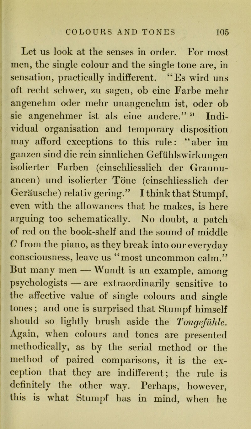 Let us look at the senses in order. For most men, the single colour and the single tone are, in sensation, practically indifferent. “Es wird uns oft recht schwer, zu sagen, ob eine Farbe mehr angenehm oder mehr unangenehm ist, oder ob sie angenehmer ist als eine andere.” 51 Indi- vidual organisation and temporary disposition may afford exceptions to this rule: “aber im ganzen sind die rein sinnlichen Gefiihlswirkungen isolierter Farben (einschliesslich der Graunu- ancen) und isolierter Tone (einschliesslich der Gerausche) relativ gering.” I think that Stumpf, even with the allowances that he makes, is here arguing too schematically. No doubt, a patch of red on the book-shelf and the sound of middle C from the piano, as they break into our everyday consciousness, leave us “most uncommon calm.” But many men — Wundt is an example, among psychologists — are extraordinarily sensitive to the affective value of single colours and single tones; and one is surprised that Stumpf himself should so lightly brush aside the Tongejiihle. Again, when colours and tones are presented methodically, as by the serial method or the method of paired comparisons, it is the ex- ception that they are indifferent; the rule is definitely the other way. Perhaps, however, this is what Stumpf has in mind, when he