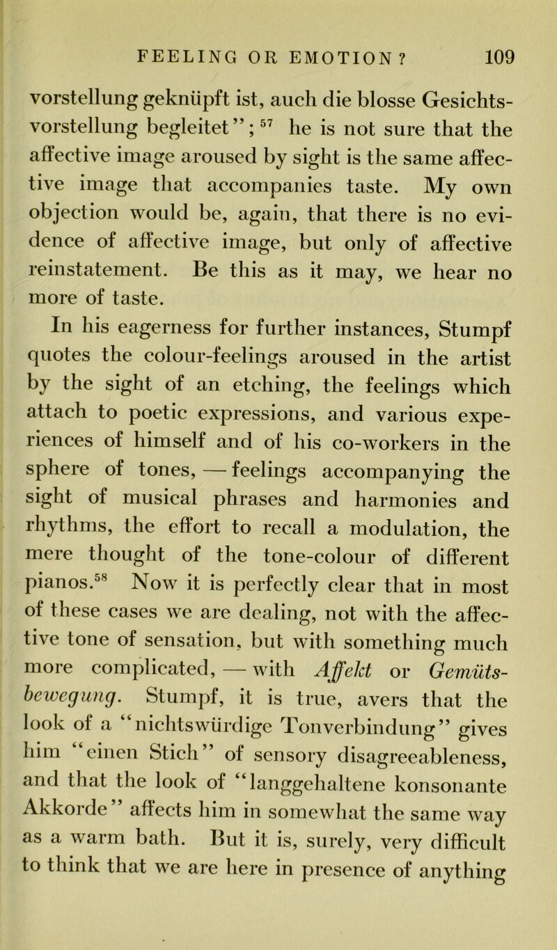 vorstellung gekniipft ist, auch die blosse Gesichts- vorstellung begleitet ”;57 he is not sure that the affective image aroused by sight is the same affec- tive image that accompanies taste. My own objection would be, again, that there is no evi- dence of affective image, but only of affective reinstatement. Be this as it may, we hear no more of taste. In his eagerness for further instances, Stumpf quotes the colour-feelings aroused in the artist by the sight of an etching, the feelings which attach to poetic expressions, and various expe- riences of himself and of his co-workers in the sphere of tones, — feelings accompanying the sight of musical phrases and harmonies and rhythms, the effort to recall a modulation, the mere thought of the tone-colour of different pianos.58 Now it is perfectly clear that in most of these cases we are dealing, not with the affec- tive tone of sensation, but with something much more complicated, — with Affekt or Gemuts- bewegung. Stumpf, it is true, avers that the look of a nichtswiirdige Tonverbindung” gives him “einen Sticli” of sensory disagreeableness, and that the look of “langgehaltene konsonante Akkorde” affects him in somewhat the same way as a warm bath. But it is, surely, very difficult to think that we are here in presence of anything