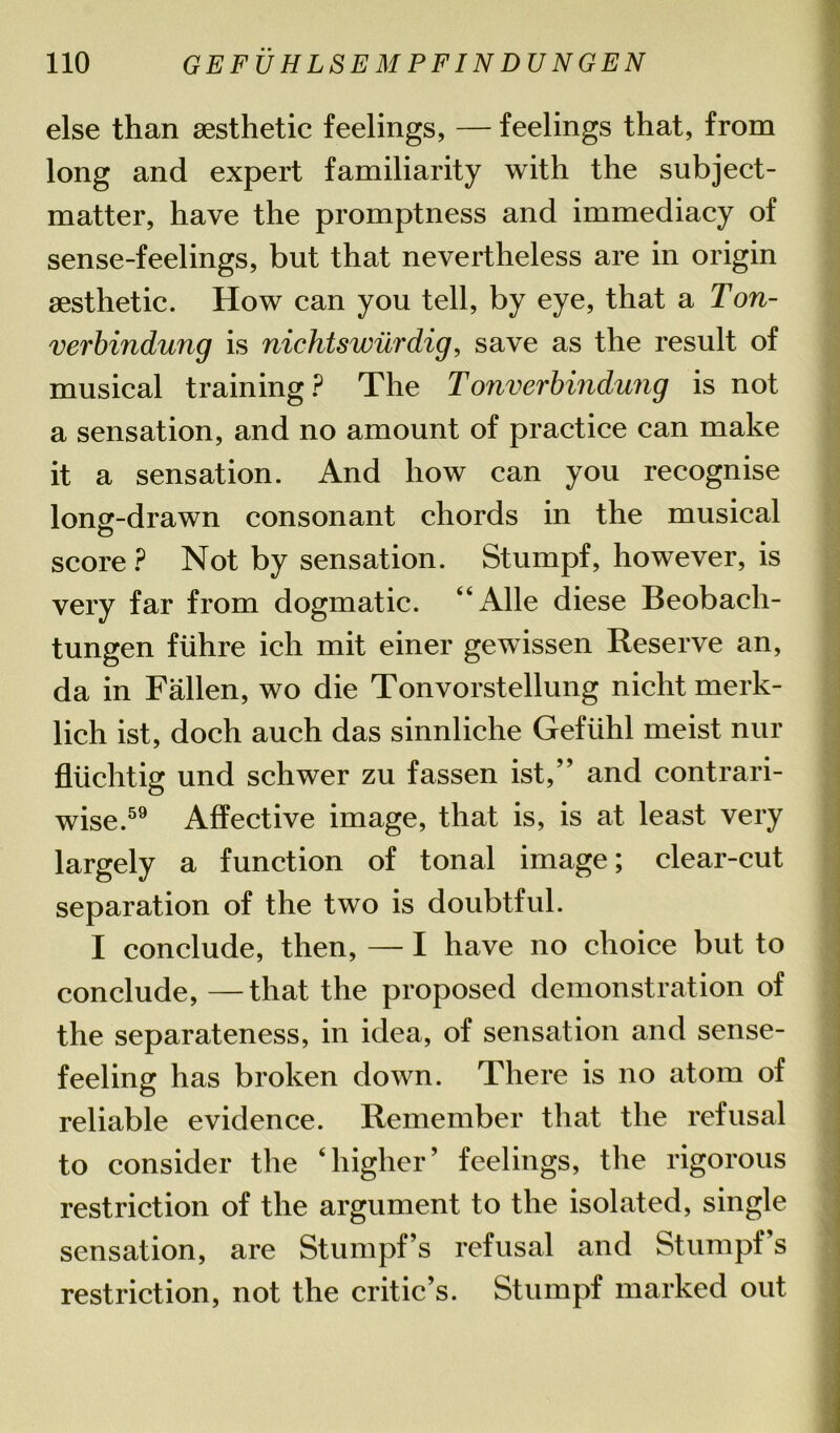 else than aesthetic feelings, — feelings that, from long and expert familiarity with the subject- matter, have the promptness and immediacy of sense-feelings, but that nevertheless are in origin aesthetic. How can you tell, by eye, that a Ton- verbindung is nichtswurdig, save as the result of musical training? The Tonverbindung is not a sensation, and no amount of practice can make it a sensation. And how can you recognise long-drawn consonant chords in the musical score ? Not by sensation. Stumpf, however, is very far from dogmatic. “Alle diese Beobach- tungen fiihre ich mit einer gewissen Reserve an, da in Fallen, wo die Tonvorstellung nicht merk- lich ist, doch auch das sinnliche Geftihl meist nur fluchtig und schwer zu fassen ist,” and contrari- wise.59 Affective image, that is, is at least very largely a function of tonal image; clear-cut separation of the two is doubtful. I conclude, then, — I have no choice but to conclude, —that the proposed demonstration of the separateness, in idea, of sensation and sense- feeling has broken down. There is no atom of reliable evidence. Remember that the refusal to consider the ‘ higher ’ feelings, the rigorous restriction of the argument to the isolated, single sensation, are Stumpf’s refusal and Stumpfs restriction, not the critic’s. Stumpf marked out