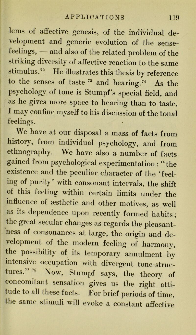 lems of affective genesis, of the individual de- velopment and generic evolution of the sense- feelings, — and also of the related problem of the striking diversity of affective reaction to the same stimulus.72 He illustrates this thesis by reference to the senses of taste 73 and hearing.74 As the psychology of tone is Stumpf’s special field, and as he gives more space to hearing than to taste, I may confine myself to his discussion of the tonal feelings. We have at our disposal a mass of facts from history, from individual psychology, and from ethnography. We have also a number of facts gained from psychological experimentation : “the existence and the peculiar character of the ‘feel- ing of purity’ with consonant intervals, the shift of this feeling within certain limits under the influence of aesthetic and other motives, as well as its dependence upon recently formed habits; the great secular changes as regards the pleasant- ness of consonances at large, the origin and de- \elopment of the modern feeling of harmony, the possibility of its temporary annulment by intensive occupation with divergent tone-struc- tures.” 75 Now, Stumpf says, the theory of concomitant sensation gives us the right atti- tude to all these facts. For brief periods of time, the same stimuli will evoke a constant affective