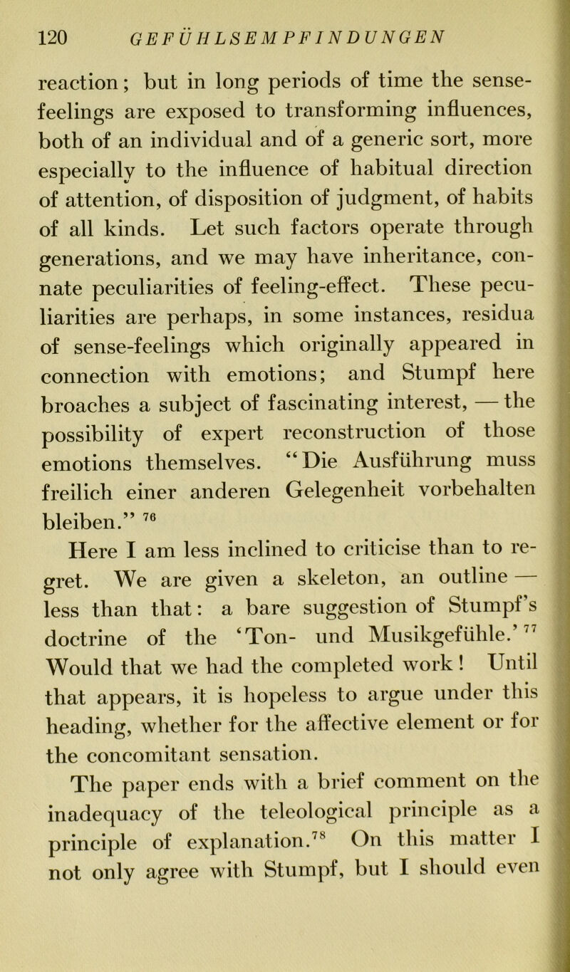 reaction; but in long periods of time the sense- feelings are exposed to transforming influences, both of an individual and of a generic sort, more especially to the influence of habitual direction of attention, of disposition of judgment, of habits of all kinds. Let such factors operate through generations, and we may have inheritance, con- nate peculiarities of feeling-effect. These pecu- liarities are perhaps, in some instances, residua of sense-feelings which originally appeared in connection with emotions; and Stumpf here broaches a subject of fascinating interest, — the possibility of expert reconstruction of those emotions themselves. “Die Ausfiihrung muss freilich einer anderen Gelegenheit vorbehalten bleiben.” 76 Here I am less inclined to criticise than to re- gret. We are given a skeleton, an outline — less than that: a bare suggestion of Stumpf s doctrine of the ‘Ton- und Musikgef01116.’77 Would that we had the completed work ! Until that appears, it is hopeless to argue under this heading, whether for the affective element or for the concomitant sensation. The paper ends with a brief comment on the inadequacy of the teleological principle as a principle of explanation.78 On this matter I not only agree with Stumpf, but I should even