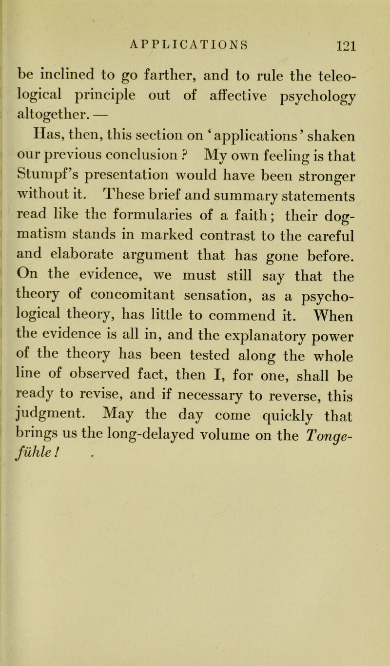 be inclined to go farther, and to rule the teleo- logical principle out of affective psychology altogether. — Has, then, this section on ‘applications’ shaken our previous conclusion ? My own feeling is that Stumpf’s presentation would have been stronger without it. These brief and summary statements read like the formularies of a faith; their dog- matism stands in marked contrast to the careful and elaborate argument that has gone before. On the evidence, we must still say that the theory of concomitant sensation, as a psycho- logical theory, has little to commend it. When the evidence is all in, and the explanatory power of the theory has been tested along the whole line of observed fact, then I, for one, shall be ready to revise, and if necessary to reverse, this judgment. May the day come quickly that brings us the long-delayed volume on the Tonge- Juhle!