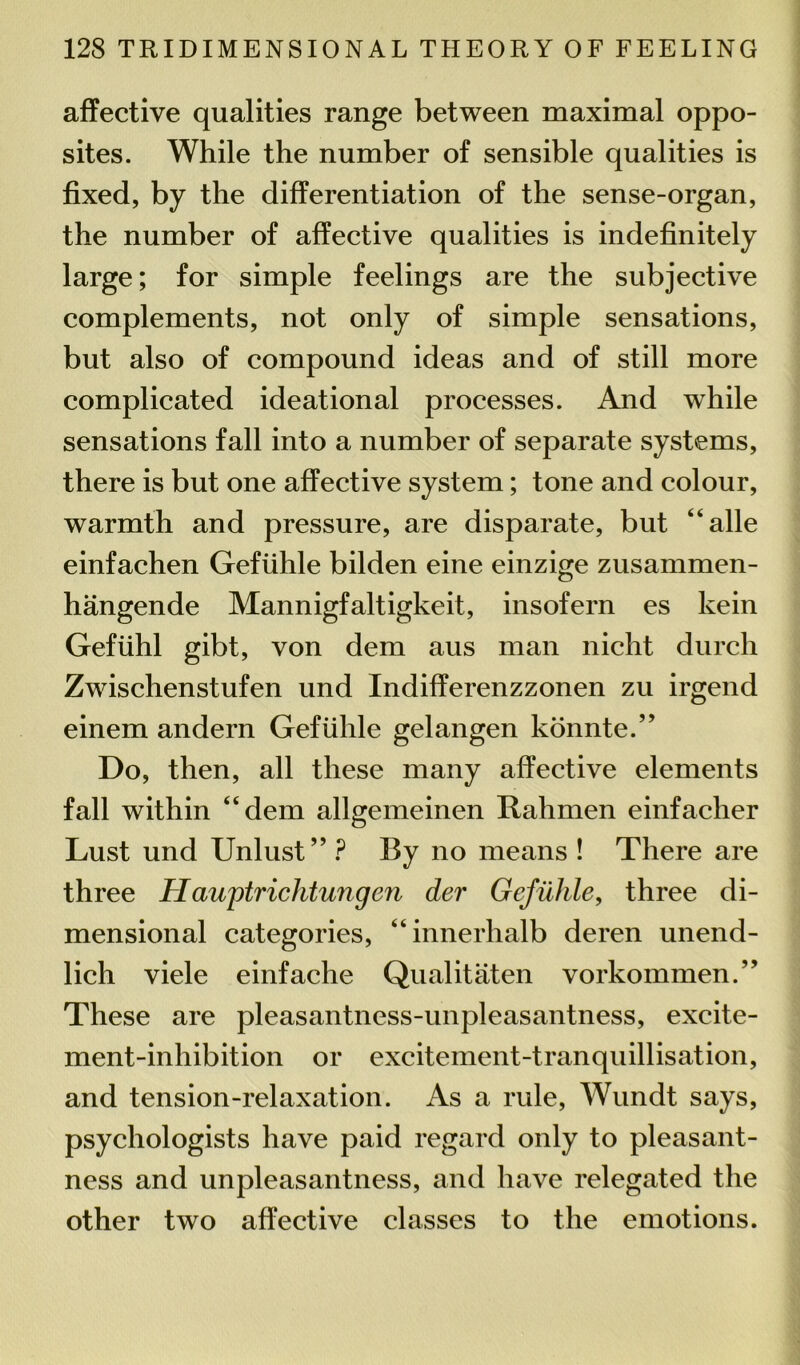 affective qualities range between maximal oppo- sites. While the number of sensible qualities is fixed, by the differentiation of the sense-organ, the number of affective qualities is indefinitely large; for simple feelings are the subjective complements, not only of simple sensations, but also of compound ideas and of still more complicated ideational processes. And while sensations fall into a number of separate systems, there is but one affective system; tone and colour, warmth and pressure, are disparate, but “alle einfachen Gefiihle bilden eine einzige zusammen- hangende Mannigfaltigkeit, insofern es kein Geftihl gibt, von dem aus man nicht durcli Zwischenstufen und Indifferenzzonen zu irgend einem andern Gefiihle gelangen konnte.” Do, then, all these many affective elements fall within “dem allgemeinen Rahmen einfacher Lust und Unlust” ? By no means ! There are three Hauptrichtungen der Gefiihle, three di- mensional categories, “innerhalb deren unend- lich viele einfache Qualitaten vorkommen.” These are pleasantness-unpleasantness, excite- ment-inhibition or excitement-tranquillisation, and tension-relaxation. As a rule, Wundt says, psychologists have paid regard only to pleasant- ness and unpleasantness, and have relegated the other two affective classes to the emotions.