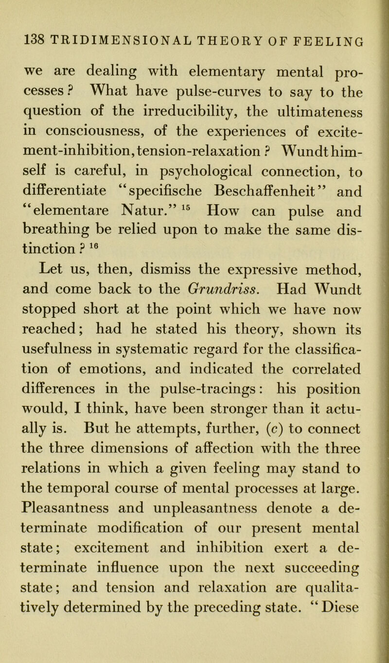 we are dealing with elementary mental pro- cesses ? What have pulse-curves to say to the question of the irreducibility, the ultimateness in consciousness, of the experiences of excite- ment-inhibition, tension-relaxation ? Wundt him- self is careful, in psychological connection, to differentiate “specifische Beschaffenheit ” and “elementare Natur.” 15 How can pulse and breathing be relied upon to make the same dis- tinction P 16 Let us, then, dismiss the expressive method, and come back to the Grundriss. Had Wundt stopped short at the point which we have now reached; had he stated his theory, shown its usefulness in systematic regard for the classifica- tion of emotions, and indicated the correlated differences in the pulse-tracings: his position would, I think, have been stronger than it actu- ally is. But he attempts, further, (c) to connect the three dimensions of affection with the three relations in which a given feeling may stand to the temporal course of mental processes at large. Pleasantness and unpleasantness denote a de- terminate modification of our present mental state; excitement and inhibition exert a de- terminate influence upon the next succeeding state; and tension and relaxation are qualita- tively determined by the preceding state. “ Diese