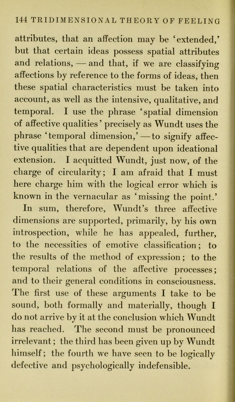 attributes, that an affection may be ‘extended,’ but that certain ideas possess spatial attributes and relations, — and that, if we are classifying affections by reference to the forms of ideas, then these spatial characteristics must be taken into account, as well as the intensive, qualitative, and temporal. I use the phrase ‘spatial dimension of affective qualities ’ precisely as Wundt uses the phrase ‘temporal dimension,’—to signify affec- tive qualities that are dependent upon ideational extension. I acquitted Wundt, just now, of the charge of circularity; I am afraid that I must here charge him with the logical error which is known in the vernacular as ‘missing the point.’ In sum, therefore, Wundt’s three affective dimensions are supported, primarily, by his own introspection, while he has appealed, further, to the necessities of emotive classification; to the results of the method of expression; to the temporal relations of the affective processes; and to their general conditions in consciousness. The first use of these arguments I take to be sound, both formally and materially, though I do not arrive by it at the conclusion which Wundt has reached. The second must be pronounced irrelevant; the third has been given up by Wundt himself; the fourth we have seen to be logically defective and psychologically indefensible.