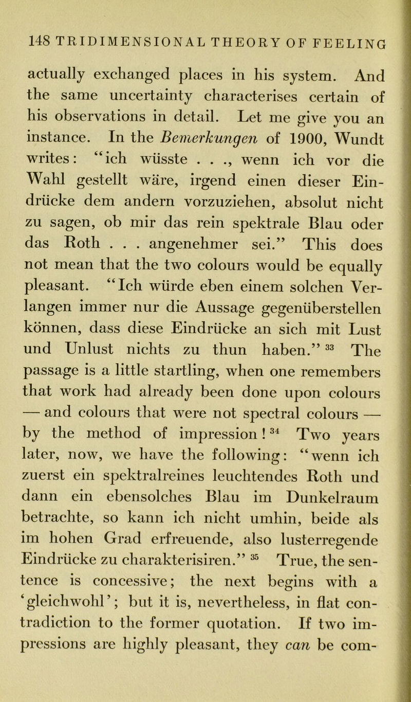 actually exchanged places in his system. And the same uncertainty characterises certain of his observations in detail. Let me give you an instance. In the Bemerkungen of 1900, Wundt writes: “ich wiisste . . ., wenn ich vor die Wahl gestellt ware, irgend einen dieser Ein- driicke dem andern vorzuziehen, absolut nicht zu sagen, ob mir das rein spektrale Blau oder das Roth . . . angenehmer sen” This does not mean that the two colours would be equally pleasant. “Ich wiirde eben einem solchen Ver- langen immer nur die Aussage gegeniiberstellen konnen, dass diese Eindriicke an sich mit Lust und Unlust nichts zu thun haben.” 33 The passage is a little startling, when one remembers that work had already been done upon colours — and colours that were not spectral colours — by the method of impression!34 Two years later, now, we have the following: “wenn ich zuerst ein spektralreines leuchtendes Roth und dann ein ebensolches Blau im Dunkelraum betrachte, so kann ich nicht umhin, beide als im hohen Grad erfreuende, also lusterregende Eindriicke zu charakterisiren.” 35 True, the sen- tence is concessive; the next begins with a 4 gleichwohl ’; but it is, nevertheless, in flat con- tradiction to the former quotation. If two im- pressions are highly pleasant, they can be com-