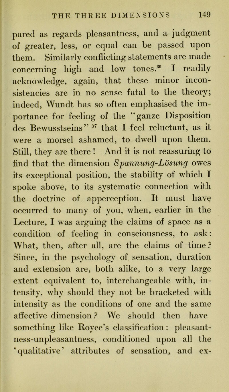pared as regards pleasantness, and a judgment of greater, less, or equal can be passed upon them. Similarly conflicting statements are made concerning high and low tones.36 I readily acknowledge, again, that these minor incon- sistencies are in no sense fatal to the theory; indeed, Wundt has so often emphasised the im- portance for feeling of the “ganze Disposition des Bewusstseins ” 37 that I feel reluctant, as it were a morsel ashamed, to dwell upon them. Still, they are there ! And it is not reassuring to find that the dimension Spannung-Losung owes its exceptional position, the stability of which I spoke above, to its systematic connection with the doctrine of apperception. It must have occurred to many of you, when, earlier in the Lecture, I was arguing the claims of space as a condition of feeling in consciousness, to ask: What, then, after all, are the claims of time ? Since, in the psychology of sensation, duration and extension are, both alike, to a very large extent equivalent to, interchangeable with, in- tensity, why should they not be bracketed with intensity as the conditions of one and the same affective dimension ? We should then have something like Royce’s classification: pleasant- ness-unpleasantness, conditioned upon all the ‘qualitative’ attributes of sensation, and ex-