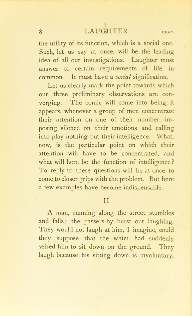 the utility of its function, which is a social one, Such, let us say at once, will be the leading idea of ail our investigations. Laughter must answer to certain requirements of life in common. It must hâve a social signification. Let us clearly mark the point towards which our three preliminary observations are con- verging. The comic will corne into being, it appears, whenever a group of men concentrate their attention on one of their number, im- posing silence on their émotions and calling into play nothing but their intelligence. What, now, is the particular point on which their attention will hâve to be concentrated, and what will here be the function of intelligence To reply to these questions will be at once to corne to doser grips with the problem. But here a few examples hâve become indispensable. II A man, running along the Street, stumbles and falls ; the passers-by burst out laughing. They would not laugh at him, I imagine, could they suppose that the whim had suddenly seized him to sit down on the ground. They laugh because his sitting down is involuntary.