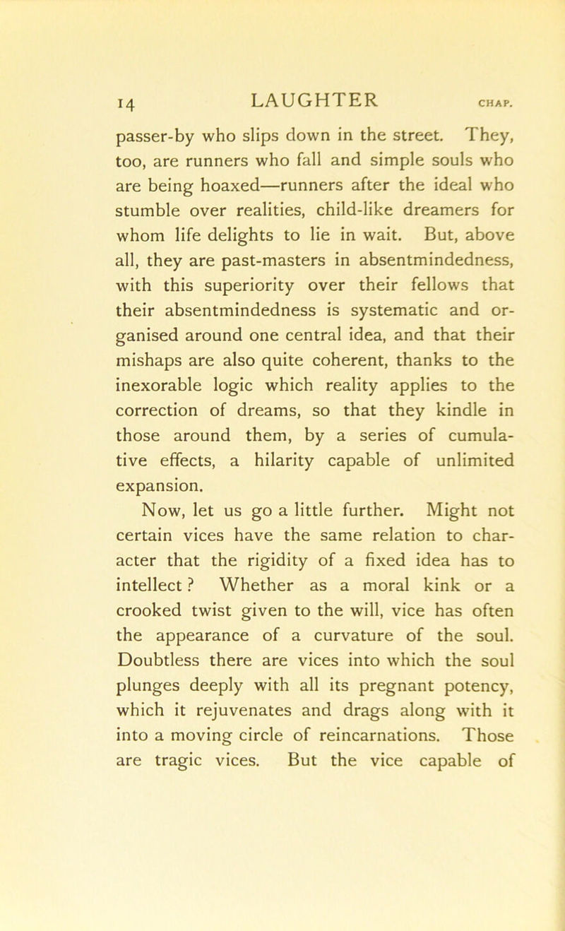 passer-by who slips down in the Street. They, too, are runners who fall and simple soûls who are being hoaxed—runners after the idéal who stumble over realities, child-like dreamers for whom life delights to lie in wait. But, above ail, they are past-masters in absentmindedness, with this superiority over their fellows that their absentmindedness is systematic and or- ganised around one central idea, and that their mishaps are also quite cohérent, thanks to the inexorable logic which reality applies to the correction of dreams, so that they kindle in those around them, by a sériés of cumula- tive effects, a hilarity capable of unlimited expansion. Now, let us go a little further. Might not certain vices hâve the same relation to char- acter that the rigidity of a fixed idea has to intellect ? Whether as a moral kink or a crooked twist given to the will, vice has often the appearance of a curvature of the soûl. Doubtless there are vices into which the soûl plunges deeply with ail its prégnant potency, which it rejuvenates and drags along with it into a moving circle of réincarnations. Those are tragic vices. But the vice capable of