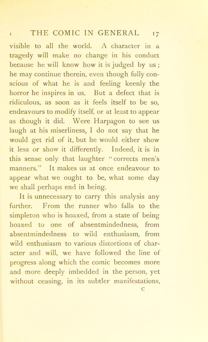 visible to ail the world. A character in a tragedy will make no change in his conduct because he will know how it is judged by us ; he may continue therein, even though fully con- scious of what he is and feeling keenly the horror he inspires in us. But a defect that is ridiculous, as soon as it feels itself to be so, endeavours to modify itself, or at least to appear as though it did. Were Harpagon to see us laugh at his miserliness, I do not say that he would get rid of it, but he would either show it less or show it differently. Indeed, it is in this sense only that laughter “ corrects men’s manners.” It makes us at once endeavour to appear what we ought to be, what some day we shall perhaps end in being. It is unnecessary to carry this analysis any further. Erom the runner who falls to the simpleton who is hoaxed, from a State of being hoaxed to one of absentmindedness, from absentmindedness to wild enthusiasm, from wild enthusiasm to various distortions of char- acter and will, we hâve followed the line of progress along which the comic becomes more and more deeply imbedded in the person, yet without ceasing, in its subtler manifestations, c