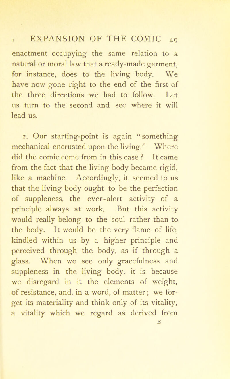 enactment occupying the same relation to a natural or moral law that a ready-made garment, for instance, does to the living body. We hâve now gone right to the end of the first of the three directions we had to follow. Let us turn to the second and see where it will lead us. 2. Our starting-point is again “something mechanical encrusted upon the living. Where did the comic corne from in this case ? It came from the fact that the living body became rigid, like a machine. Accordingly, it seemed to us that the living body ought to be the perfection of suppleness, the ever-alert activity of a principle always at work. But this activity would really belong to the soûl rather than to the body. It would be the very flame of life, kindled within us by a higher principle and perceived through the body, as if through a glass. When we see only gracefulness and suppleness in the living body, it is because we disregard in it the éléments of weight, of résistance, and, in a word, of matter ; we for- get its materiality and think only of its vitality, a vitality which we regard as derived from E