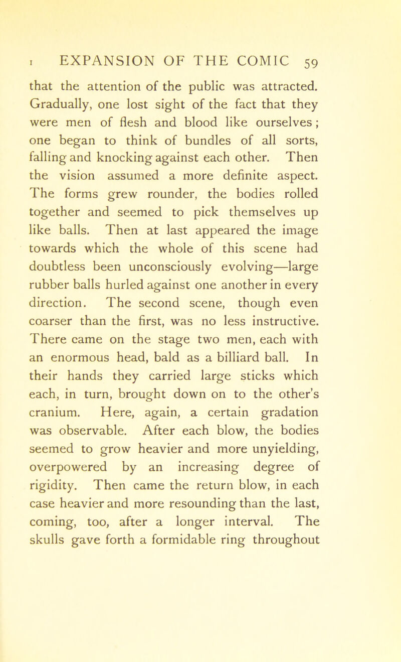 that the attention of the public was attracted. Gradually, one lost sight of the fact that they were men of flesh and blood like ourselves ; one began to think of bundles of ail sorts, falling and knocking against each other. Then the vision assumed a more definite aspect. The forms grew rounder, the bodies rolled together and seemed to pick themselves up like balls. Then at last appeared the image towards which the whole of this scene had doubtless been unconsciously evolving—large rubber balls hurled against one another in every direction. The second scene, though even coarser than the first, was no less instructive. There came on the stage two men, each with an enormous head, bald as a billiard bail. In their hands they carried large sticks which each, in turn, brought down on to the other’s cranium. Here, again, a certain gradation was observable, After each blow, the bodies seemed to grow heavier and more unyielding, overpowered by an increasing degree of rigidity. Then came the return blow, in each case heavier and more resounding than the last, Corning, too, after a longer interval. The skulls gave forth a formidable ring throughout