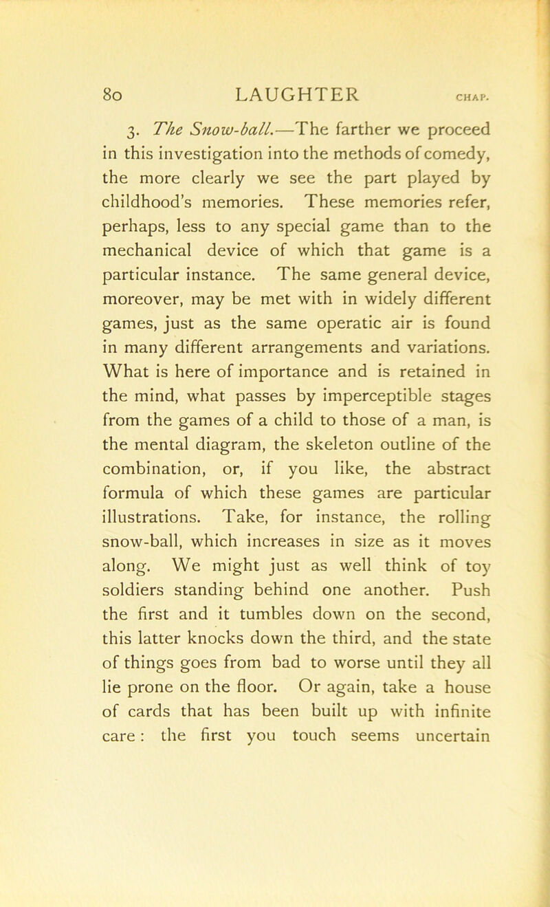 3. The Snow-ball.—The farther we proceed in this investigation into the methods ofcomedy, the more clearly we see the part played by childhood’s memories. These memories refer, perhaps, less to any spécial game than to the mechanical device of which that game is a particular instance. The same general device, moreover, may be met with in widely different games, just as the same operatic air is found in many different arrangements and variations. What is here of importance and is retained in the mind, what passes by imperceptible stages from the games of a child to those of a man, is the mental diagram, the skeleton outline of the combination, or, if you like, the abstract formula of which these games are particular illustrations. Take, for instance, the rolling snow-ball, which increases in size as it moves along. We might just as well think of toy soldiers standing behind one another. Push the first and it tumbles down on the second, this latter knocks down the third, and the State of things goes from bad to worse until they ail lie prone on the floor. Or again, take a house of cards that has been built up with infinité care : the first you touch seems uncertain