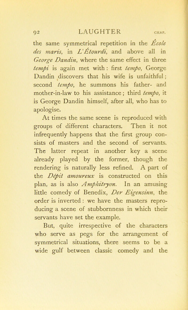 the same symmetrical répétition in the Ecole des maris, in L'Étourdi, and above ail in George Dandin, where the same efifect in three tempi is again met with : first tempo. George Dandin discovers that his wife is unfaithful ; second tempo, he summons his father- and mother-in-law to his assistance ; third tempo, it is George Dandin himself, after ail, who has to apologise. At times the same scene is reproduced with groups of different characters. Then it not infrequently happens that the first group con- sists of masters and the second of servants. The latter repeat in another key a scene already played by the former, though the rendering is naturally less refined. A part of the Dépit amoureux is constructed on this plan, as is also Amphitryon. In an amusing little comedy of Benedix, Der Eigensinn, the order is inverted : we hâve the masters repro- ducing a scene of stubbornness in which their servants hâve set the example. But, quite irrespective of the characters who serve as pegs for the arrangement of symmetrical situations, there seems to be a wide gulf between classic comedy and the