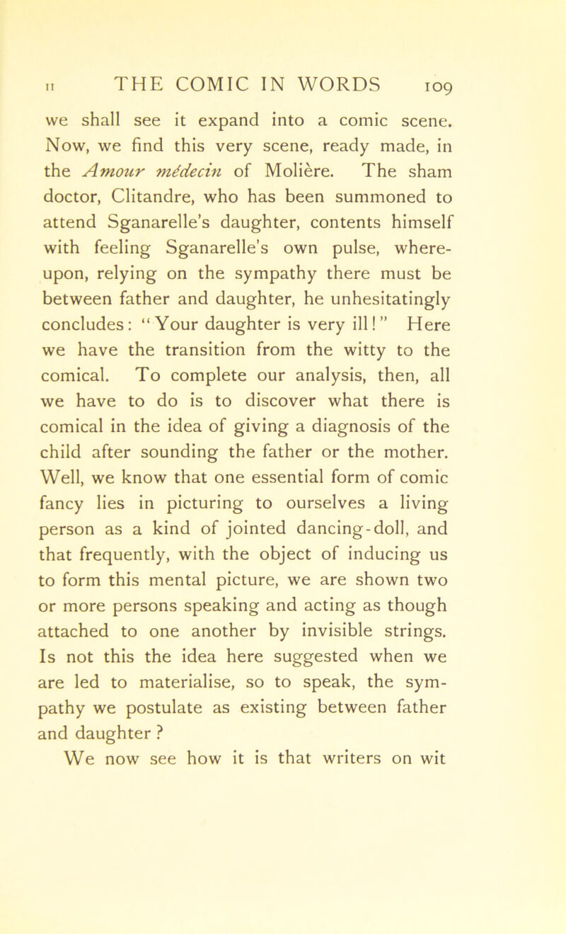 vve shall see it expand into a comic scene. Now, we find this very scene, ready made, in the Amour médecin of Molière. The sham doctor, Clitandre, who has been summoned to attend Sganarelle’s daughter, contents himself with feeling Sganarelle’s own puise, where- upon, relying on the sympathy there must be between father and daughter, he unhesitatingly concludes: “ Your daughter is very ill ! ” Here we hâve the transition from the witty to the comical. To complété our analysis, then, ail we hâve to do is to discover what there is comical in the idea of giving a diagnosis of the child after sounding the father or the mother. Well, we know that one essential form of comic fancy lies in picturing to ourselves a living person as a kind of jointed dancing-doll, and that frequently, with the object of inducing us to form this mental picture, we are shown two or more persons speaking and acting as though attached to one another by invisible strings. Is not this the idea here suggested when we are led to matérialisé, so to speak, the sym- pathy we postulate as existing between father and daughter ? We now see how it is that writers on wit