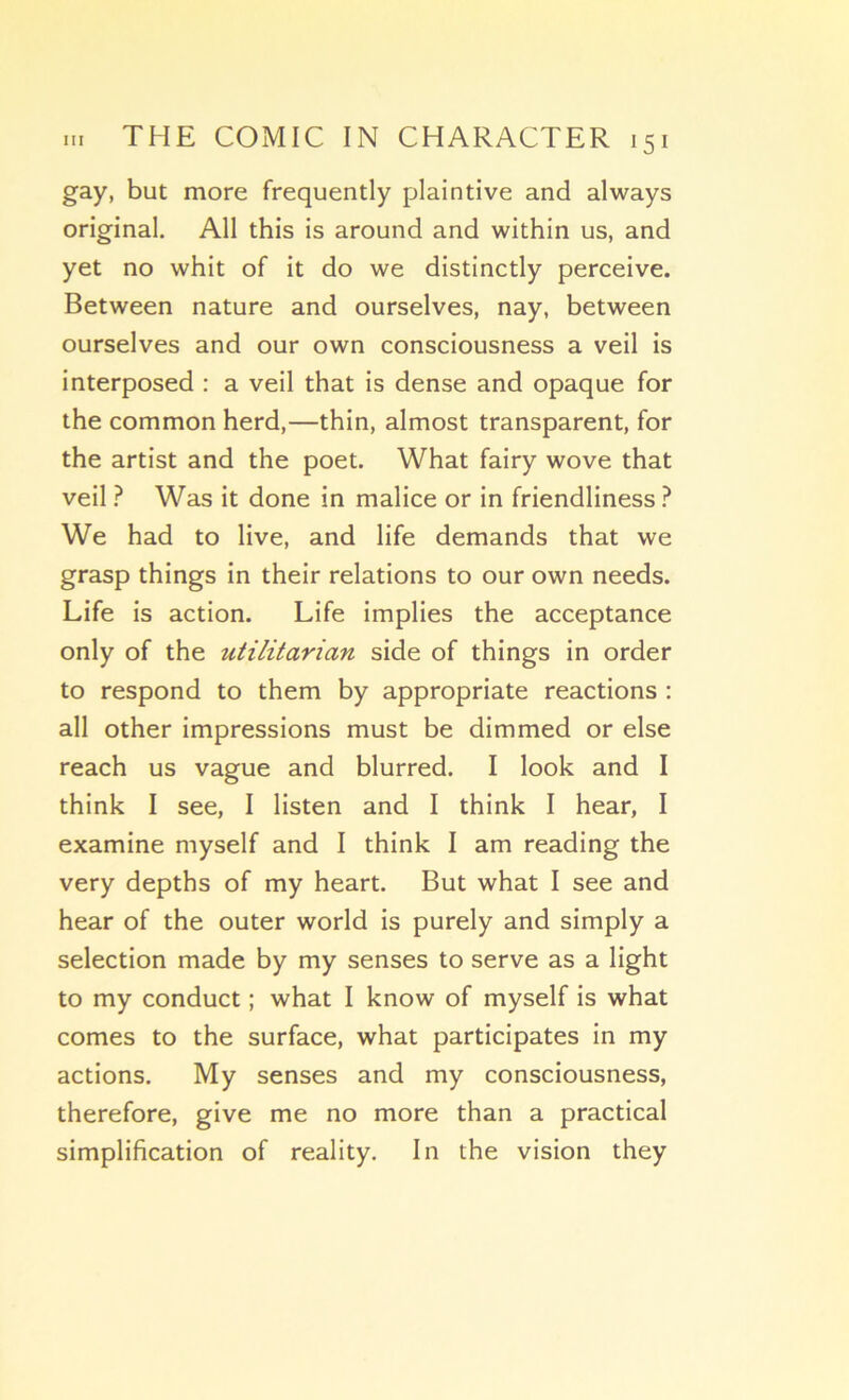 gay, but more frequently plaintive and always original. Ail this is around and within us, and yet no whit of it do we distinctly perceive. Between nature and ourselves, nay, between ourselves and our own consciousness a veil is interposed : a veil that is dense and opaque for the common herd,—thin, almost transparent, for the artist and the poet. What fairy wove that veil ? Was it done in malice or in friendliness ? We had to live, and life demands that we grasp things in their relations to our own needs. Life is action. Life implies the acceptance only of the utilitarian side of things in order to respond to them by appropriate reactions ; ail other impressions must be dimmed or else reach us vague and blurred. I look and I think I see, I listen and I think I hear, I examine myself and I think I am reading the very depths of my heart. But what I see and hear of the outer world is purely and simply a sélection made by my senses to serve as a light to my conduct ; what I know of myself is what cornes to the surface, what participâtes in my actions. My senses and my consciousness, therefore, give me no more than a practical simplification of reality. In the vision they